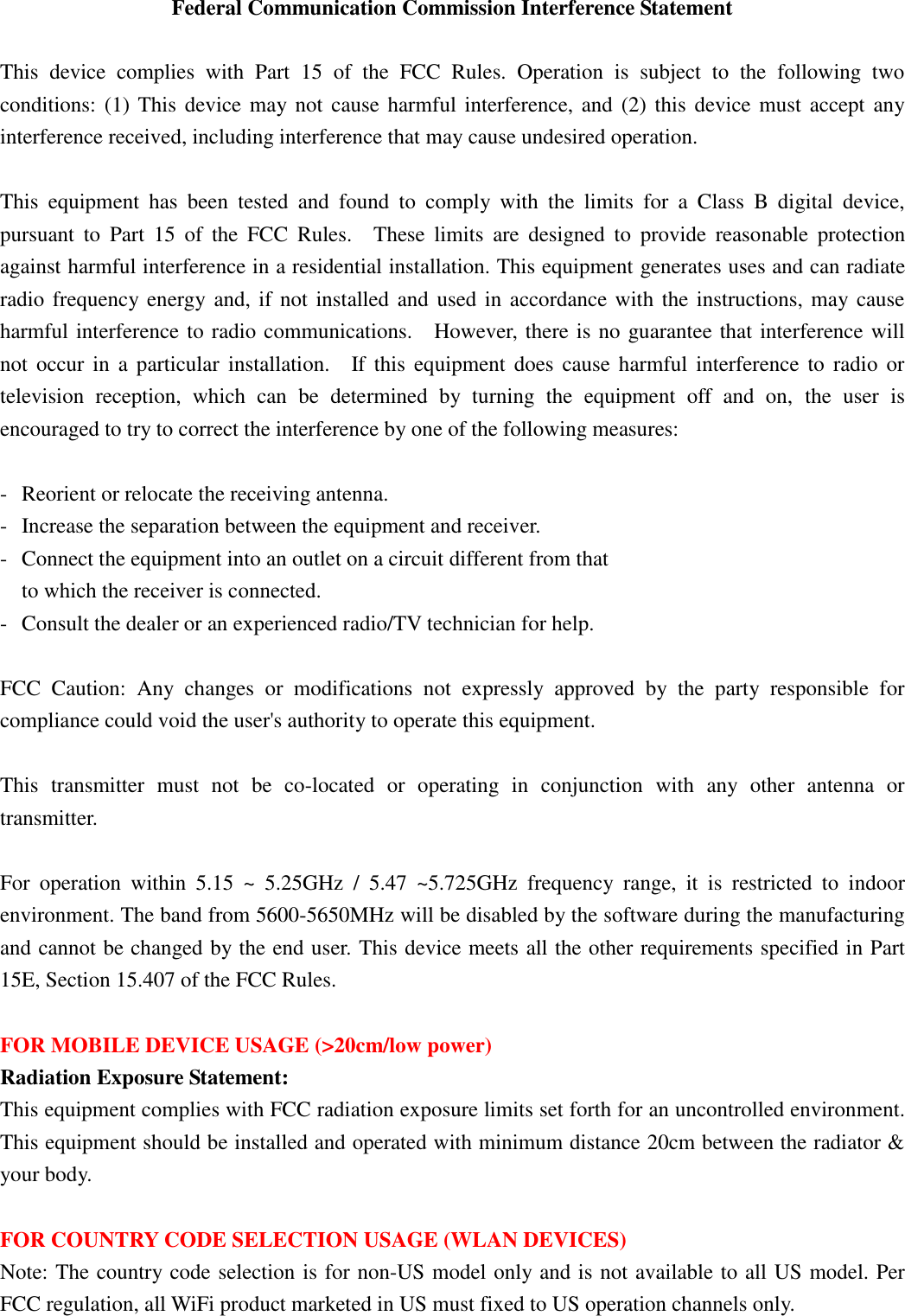 Federal Communication Commission Interference Statement  This  device  complies  with  Part  15  of  the  FCC  Rules.  Operation  is  subject  to  the  following  two conditions: (1) This device may not cause harmful interference, and  (2)  this  device must accept any interference received, including interference that may cause undesired operation.  This  equipment  has  been  tested  and  found  to  comply  with  the  limits  for  a  Class  B  digital  device, pursuant  to  Part  15  of  the  FCC  Rules.    These  limits  are  designed  to  provide  reasonable  protection against harmful interference in a residential installation. This equipment generates uses and can radiate radio frequency energy and, if not installed and used in accordance with the instructions, may cause harmful interference to radio communications.    However, there is no guarantee that interference will not  occur  in  a particular installation.    If this  equipment  does  cause  harmful  interference  to  radio or television  reception,  which  can  be  determined  by  turning  the  equipment  off  and  on,  the  user  is encouraged to try to correct the interference by one of the following measures:  -  Reorient or relocate the receiving antenna. -  Increase the separation between the equipment and receiver. -  Connect the equipment into an outlet on a circuit different from that to which the receiver is connected. -  Consult the dealer or an experienced radio/TV technician for help.  FCC  Caution:  Any  changes  or  modifications  not  expressly  approved  by  the  party  responsible  for compliance could void the user&apos;s authority to operate this equipment.  This  transmitter  must  not  be  co-located  or  operating  in  conjunction  with  any  other  antenna  or transmitter.  For  operation  within  5.15  ~  5.25GHz  /  5.47  ~5.725GHz  frequency  range,  it  is  restricted  to  indoor environment. The band from 5600-5650MHz will be disabled by the software during the manufacturing and cannot be changed by the end user. This device meets all the other requirements specified in Part 15E, Section 15.407 of the FCC Rules.  FOR MOBILE DEVICE USAGE (&gt;20cm/low power) Radiation Exposure Statement: This equipment complies with FCC radiation exposure limits set forth for an uncontrolled environment. This equipment should be installed and operated with minimum distance 20cm between the radiator &amp; your body.  FOR COUNTRY CODE SELECTION USAGE (WLAN DEVICES) Note: The country code selection is for non-US model only and is not available to all US model. Per FCC regulation, all WiFi product marketed in US must fixed to US operation channels only.   