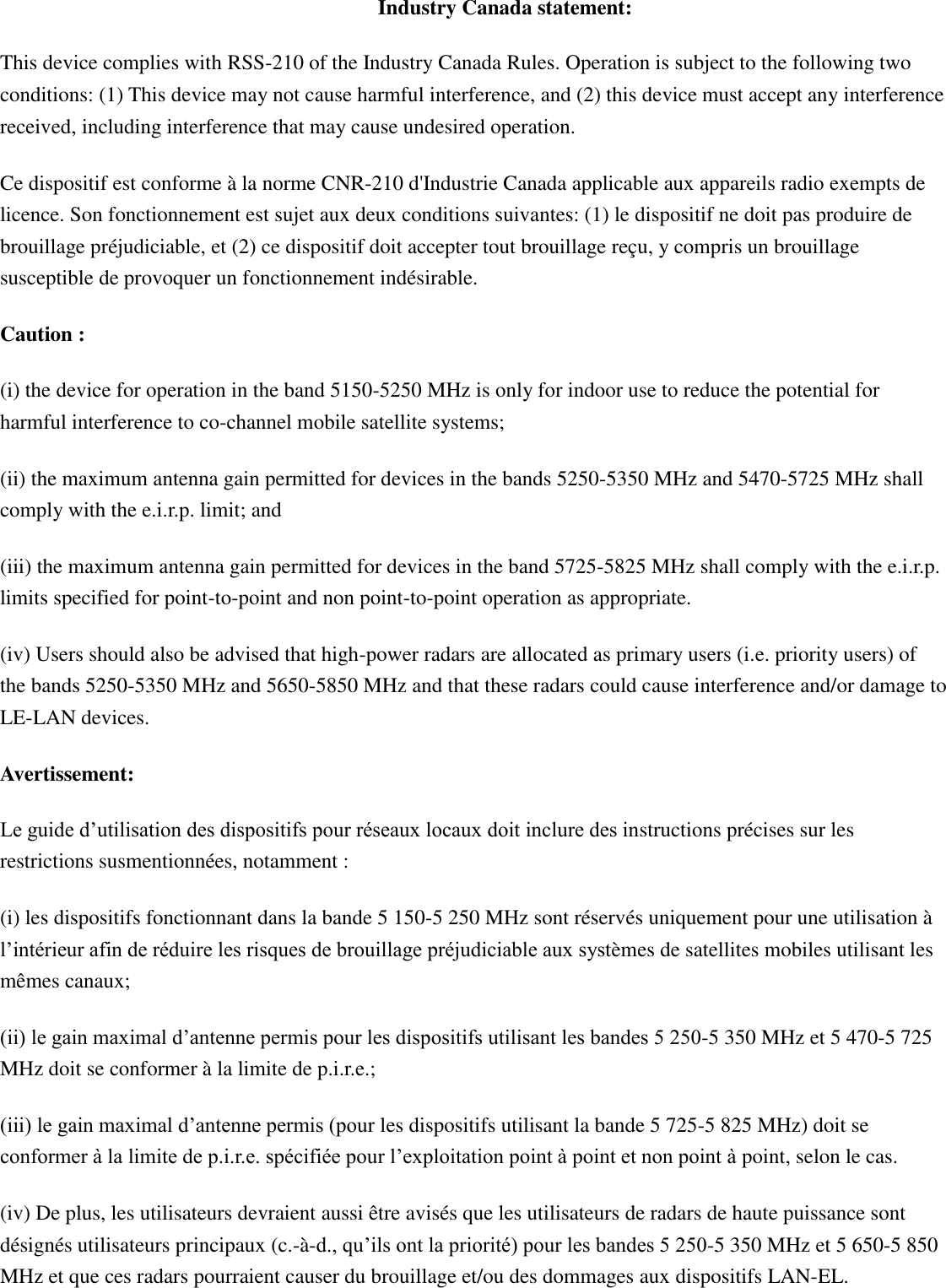 Industry Canada statement: This device complies with RSS-210 of the Industry Canada Rules. Operation is subject to the following two conditions: (1) This device may not cause harmful interference, and (2) this device must accept any interference received, including interference that may cause undesired operation. Ce dispositif est conforme à la norme CNR-210 d&apos;Industrie Canada applicable aux appareils radio exempts de licence. Son fonctionnement est sujet aux deux conditions suivantes: (1) le dispositif ne doit pas produire de brouillage préjudiciable, et (2) ce dispositif doit accepter tout brouillage reçu, y compris un brouillage susceptible de provoquer un fonctionnement indésirable.   Caution : (i) the device for operation in the band 5150-5250 MHz is only for indoor use to reduce the potential for harmful interference to co-channel mobile satellite systems; (ii) the maximum antenna gain permitted for devices in the bands 5250-5350 MHz and 5470-5725 MHz shall comply with the e.i.r.p. limit; and (iii) the maximum antenna gain permitted for devices in the band 5725-5825 MHz shall comply with the e.i.r.p. limits specified for point-to-point and non point-to-point operation as appropriate. (iv) Users should also be advised that high-power radars are allocated as primary users (i.e. priority users) of the bands 5250-5350 MHz and 5650-5850 MHz and that these radars could cause interference and/or damage to LE-LAN devices. Avertissement: Le guide d’utilisation des dispositifs pour réseaux locaux doit inclure des instructions précises sur les restrictions susmentionnées, notamment : (i) les dispositifs fonctionnant dans la bande 5 150-5 250 MHz sont réservés uniquement pour une utilisation à l’intérieur afin de réduire les risques de brouillage préjudiciable aux systèmes de satellites mobiles utilisant les mêmes canaux; (ii) le gain maximal d’antenne permis pour les dispositifs utilisant les bandes 5 250-5 350 MHz et 5 470-5 725 MHz doit se conformer à la limite de p.i.r.e.; (iii) le gain maximal d’antenne permis (pour les dispositifs utilisant la bande 5 725-5 825 MHz) doit se conformer à la limite de p.i.r.e. spécifiée pour l’exploitation point à point et non point à point, selon le cas. (iv) De plus, les utilisateurs devraient aussi être avisés que les utilisateurs de radars de haute puissance sont désignés utilisateurs principaux (c.-à-d., qu’ils ont la priorité) pour les bandes 5 250-5 350 MHz et 5 650-5 850 MHz et que ces radars pourraient causer du brouillage et/ou des dommages aux dispositifs LAN-EL.  