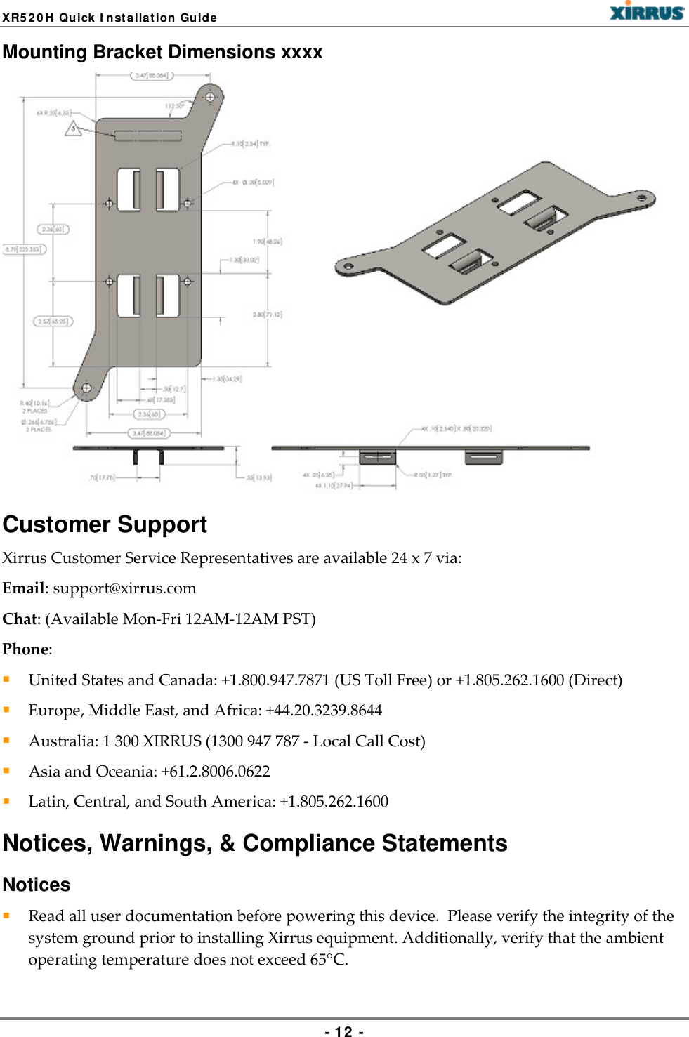 XR5 2 0 H Qu ick I nst a llat ion Guide   Mounting Bracket Dimensions xxxx  Customer Support Xirrus Customer Service Representatives are available 24 x 7 via:  Email: support@xirrus.com  Chat: (Available Mon-Fri 12AM-12AM PST)  Phone:   United States and Canada: +1.800.947.7871 (US Toll Free) or +1.805.262.1600 (Direct)   Europe, Middle East, and Africa: +44.20.3239.8644   Australia: 1 300 XIRRUS (1300 947 787 - Local Call Cost)   Asia and Oceania: +61.2.8006.0622   Latin, Central, and South America: +1.805.262.1600  Notices, Warnings, &amp; Compliance Statements Notices  Read all user documentation before powering this device.  Please verify the integrity of the system ground prior to installing Xirrus equipment. Additionally, verify that the ambient operating temperature does not exceed 65°C.  - 12  - 