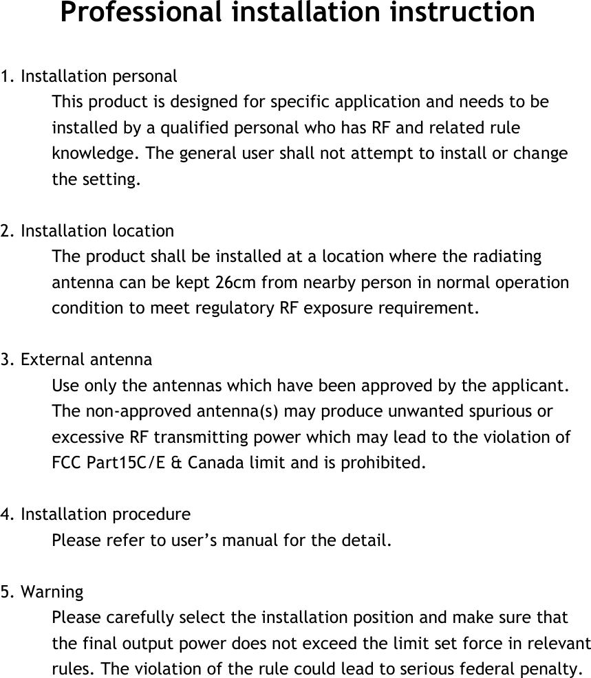 Professional installation instruction  1. Installation personal   This product is designed for specific application and needs to be installed by a qualified personal who has RF and related rule knowledge. The general user shall not attempt to install or change the setting.  2. Installation location   The product shall be installed at a location where the radiating antenna can be kept 26cm from nearby person in normal operation condition to meet regulatory RF exposure requirement.  3. External antenna   Use only the antennas which have been approved by the applicant. The non-approved antenna(s) may produce unwanted spurious or excessive RF transmitting power which may lead to the violation of FCC Part15C/E &amp; Canada limit and is prohibited.  4. Installation procedure   Please refer to user’s manual for the detail.  5. Warning   Please carefully select the installation position and make sure that the final output power does not exceed the limit set force in relevant rules. The violation of the rule could lead to serious federal penalty.   