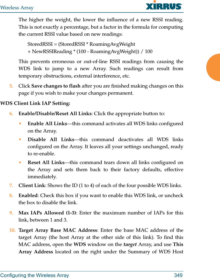 Wireless ArrayConfiguring the Wireless Array 349The higher the weight, the lower the influence of a new RSSI reading. This is not exactly a percentage, but a factor in the formula for computing the current RSSI value based on new readings: StoredRSSI = (StoredRSSI * RoamingAvgWeight+ NewRSSIReading * (100 - RoamingAvgWeight)) / 100This prevents erroneous or out-of-line RSSI readings from causing the WDS link to jump to a new Array. Such readings can result from temporary obstructions, external interference, etc. 5. Click Save changes to flash after you are finished making changes on this page if you wish to make your changes permanent.WDS Client Link IAP Setting: 6. Enable/Disable/Reset All Links: Click the appropriate button to:•Enable All Links—this command activates all WDS links configured on the Array.•Disable All Links—this command deactivates all WDS links configured on the Array. It leaves all your settings unchanged, ready to re-enable.•Reset All Links—this command tears down all links configured on the Array and sets them back to their factory defaults, effective immediately.7. Client Link: Shows the ID (1 to 4) of each of the four possible WDS links. 8. Enabled: Check this box if you want to enable this WDS link, or uncheck the box to disable the link. 9. Max IAPs Allowed (1-3): Enter the maximum number of IAPs for this link, between 1 and 3.10. Target Array Base MAC Address: Enter the base MAC address of the target Array (the host Array at the other side of this link). To find this MAC address, open the WDS window on the target Array, and use This Array Address located on the right under the Summary of WDS Host 