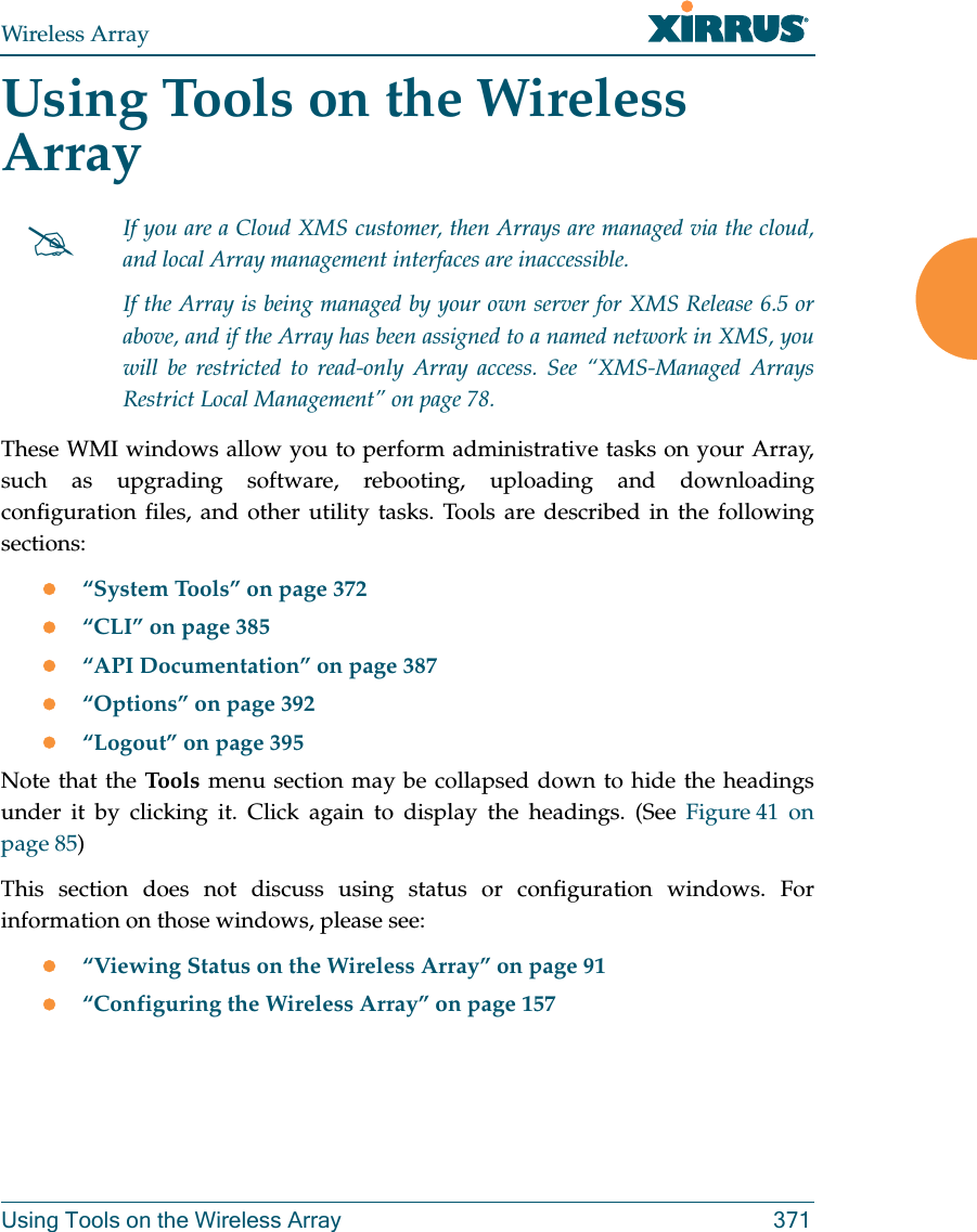 Wireless ArrayUsing Tools on the Wireless Array 371Using Tools on the Wireless ArrayThese WMI windows allow you to perform administrative tasks on your Array, such as upgrading software, rebooting, uploading and downloading configuration files, and other utility tasks. Tools are described in the following sections: “System Tools” on page 372“CLI” on page 385“API Documentation” on page 387“Options” on page 392 “Logout” on page 395Note that the Too ls   menu section may be collapsed down to hide the headings under it by clicking it. Click again to display the headings. (See Figure 41  on page 85) This section does not discuss using status or configuration windows. For information on those windows, please see: “Viewing Status on the Wireless Array” on page 91“Configuring the Wireless Array” on page 157If you are a Cloud XMS customer, then Arrays are managed via the cloud, and local Array management interfaces are inaccessible. If the Array is being managed by your own server for XMS Release 6.5 or above, and if the Array has been assigned to a named network in XMS, you will be restricted to read-only Array access. See “XMS-Managed Arrays Restrict Local Management” on page 78.