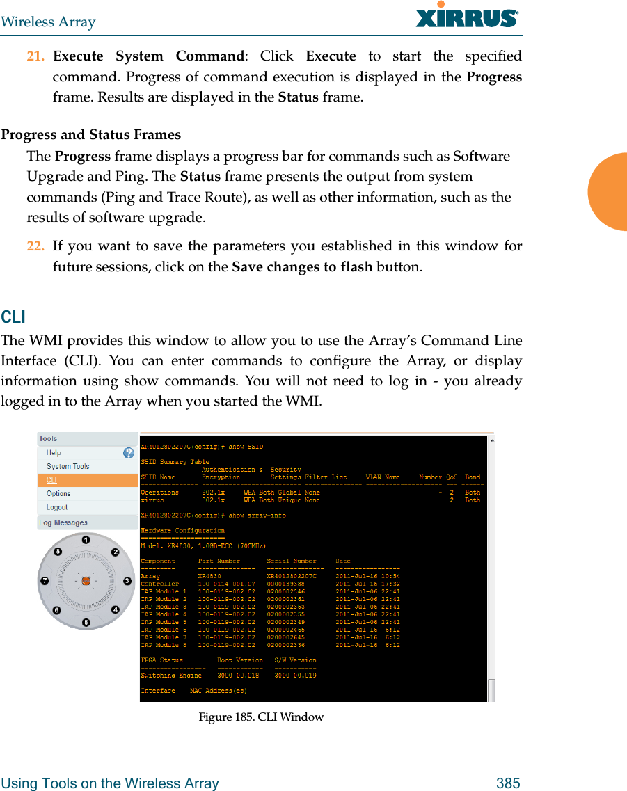 Wireless ArrayUsing Tools on the Wireless Array 38521. Execute System Command: Click Execute to start the specified command. Progress of command execution is displayed in the Progressframe. Results are displayed in the Status frame.Progress and Status FramesThe Progress frame displays a progress bar for commands such as Software Upgrade and Ping. The Status frame presents the output from system commands (Ping and Trace Route), as well as other information, such as the results of software upgrade.22. If you want to save the parameters you established in this window for future sessions, click on the Save changes to flash button.CLI The WMI provides this window to allow you to use the Array’s Command Line Interface (CLI). You can enter commands to configure the Array, or display information using show commands. You will not need to log in - you already logged in to the Array when you started the WMI.Figure 185. CLI Window