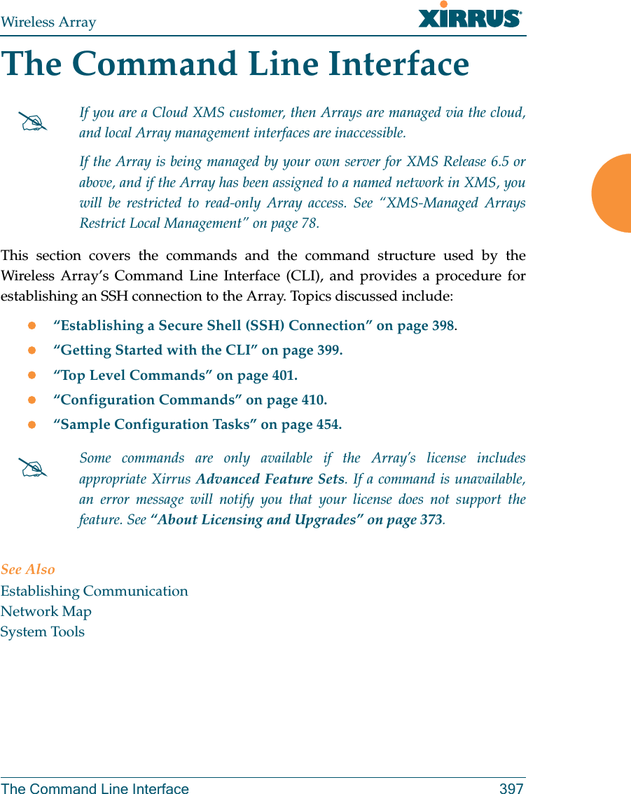 Wireless ArrayThe Command Line Interface 397The Command Line InterfaceThis section covers the commands and the command structure used by the Wireless Array’s Command Line Interface (CLI), and provides a procedure for establishing an SSH connection to the Array. Topics discussed include: “Establishing a Secure Shell (SSH) Connection” on page 398.“Getting Started with the CLI” on page 399.“Top Level Commands” on page 401.“Configuration Commands” on page 410.“Sample Configuration Tasks” on page 454.See AlsoEstablishing CommunicationNetwork MapSystem ToolsIf you are a Cloud XMS customer, then Arrays are managed via the cloud, and local Array management interfaces are inaccessible. If the Array is being managed by your own server for XMS Release 6.5 or above, and if the Array has been assigned to a named network in XMS, you will be restricted to read-only Array access. See “XMS-Managed Arrays Restrict Local Management” on page 78.Some commands are only available if the Array’s license includes appropriate Xirrus Advanced Feature Sets. If a command is unavailable, an error message will notify you that your license does not support the feature. See “About Licensing and Upgrades” on page 373.