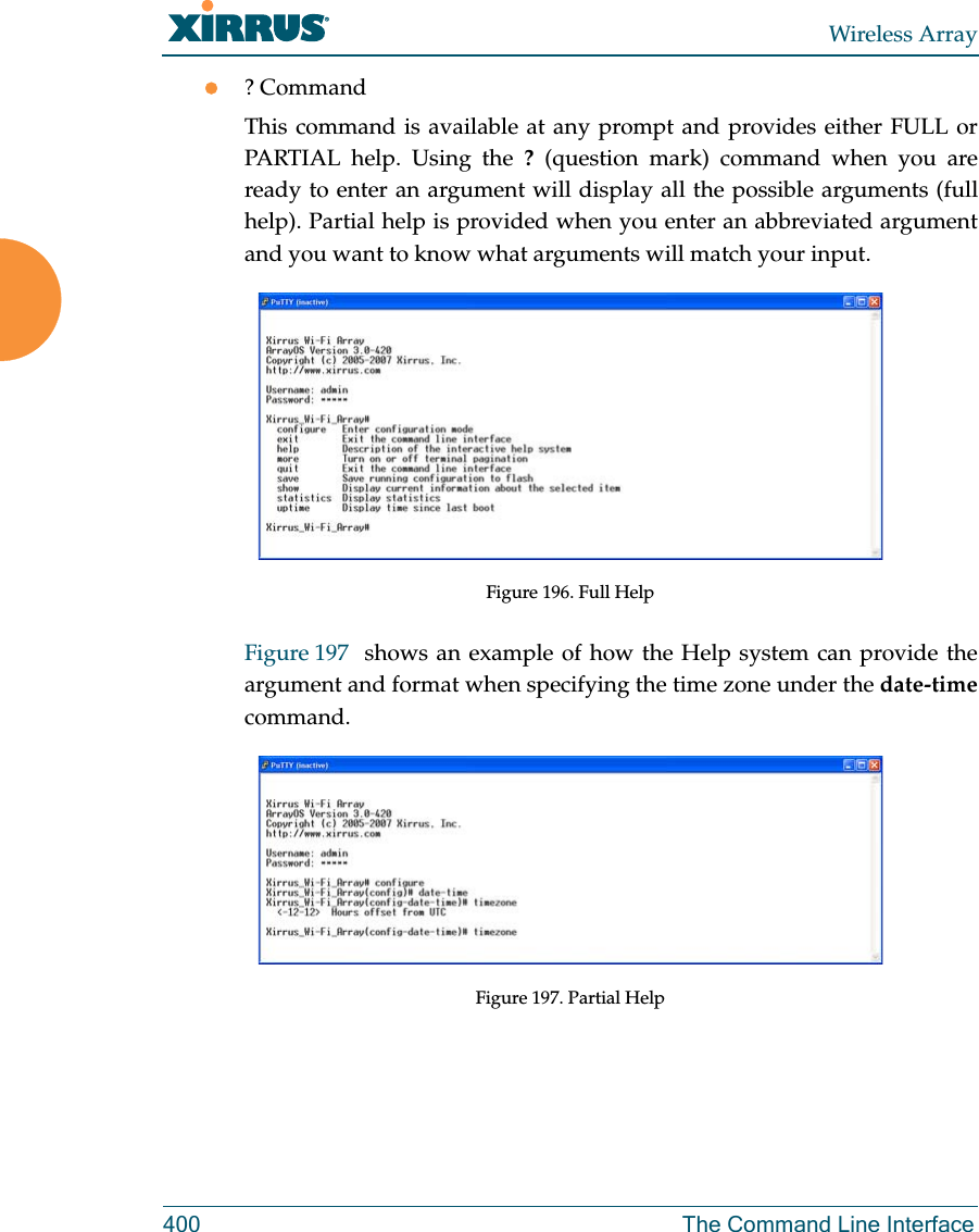 Wireless Array400 The Command Line Interface? CommandThis command is available at any prompt and provides either FULL or PARTIAL help. Using the ? (question mark) command when you are ready to enter an argument will display all the possible arguments (full help). Partial help is provided when you enter an abbreviated argument and you want to know what arguments will match your input.Figure 196. Full HelpFigure 197  shows an example of how the Help system can provide the argument and format when specifying the time zone under the date-timecommand.Figure 197. Partial Help