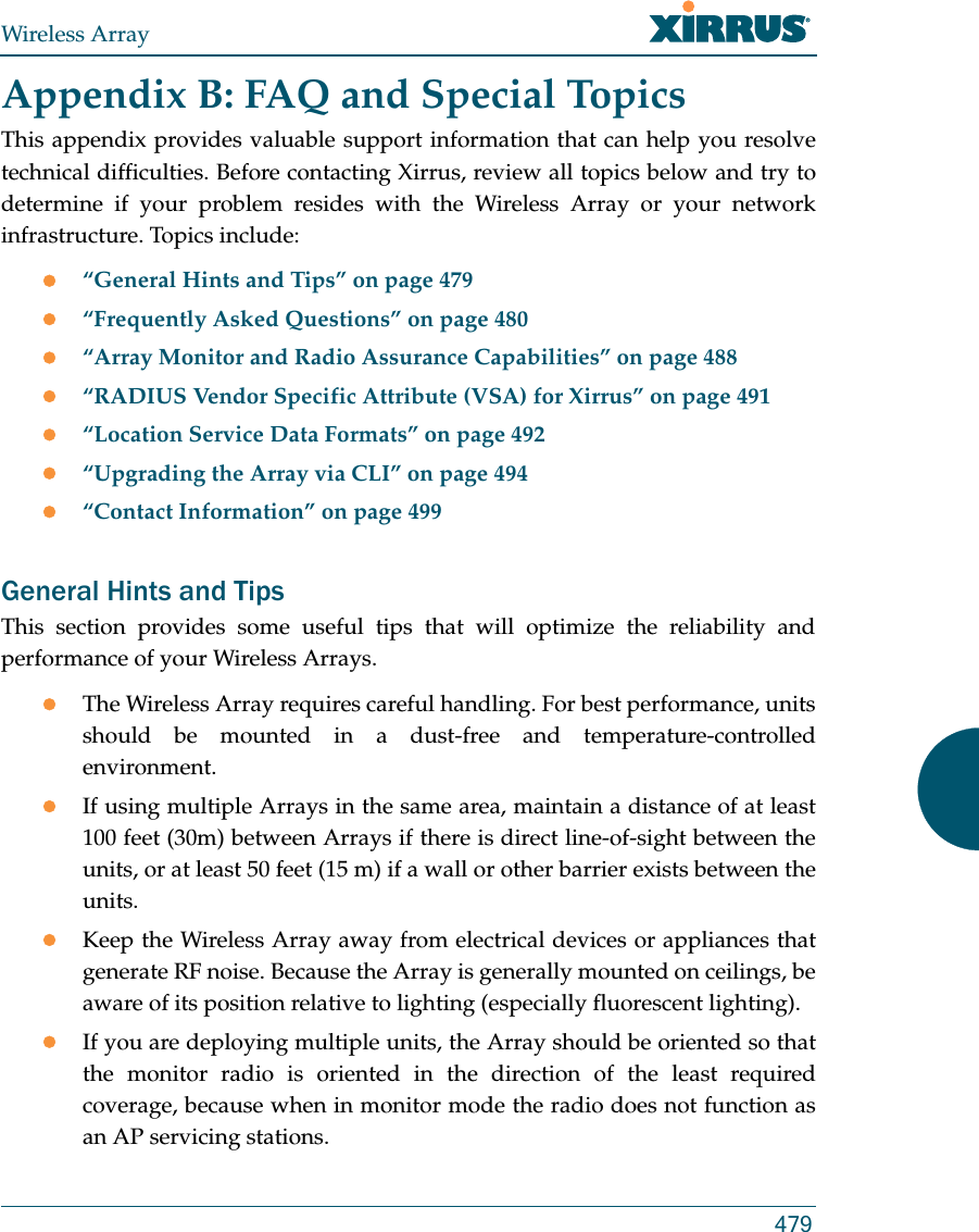 Wireless Array479Appendix B: FAQ and Special TopicsThis appendix provides valuable support information that can help you resolve technical difficulties. Before contacting Xirrus, review all topics below and try to determine if your problem resides with the Wireless Array or your network infrastructure. Topics include:“General Hints and Tips” on page 479“Frequently Asked Questions” on page 480“Array Monitor and Radio Assurance Capabilities” on page 488“RADIUS Vendor Specific Attribute (VSA) for Xirrus” on page 491“Location Service Data Formats” on page 492“Upgrading the Array via CLI” on page 494“Contact Information” on page 499General Hints and TipsThis section provides some useful tips that will optimize the reliability and performance of your Wireless Arrays.The Wireless Array requires careful handling. For best performance, units should be mounted in a dust-free and temperature-controlled environment.If using multiple Arrays in the same area, maintain a distance of at least 100 feet (30m) between Arrays if there is direct line-of-sight between the units, or at least 50 feet (15 m) if a wall or other barrier exists between the units.Keep the Wireless Array away from electrical devices or appliances that generate RF noise. Because the Array is generally mounted on ceilings, be aware of its position relative to lighting (especially fluorescent lighting).If you are deploying multiple units, the Array should be oriented so that the monitor radio is oriented in the direction of the least required coverage, because when in monitor mode the radio does not function as an AP servicing stations.