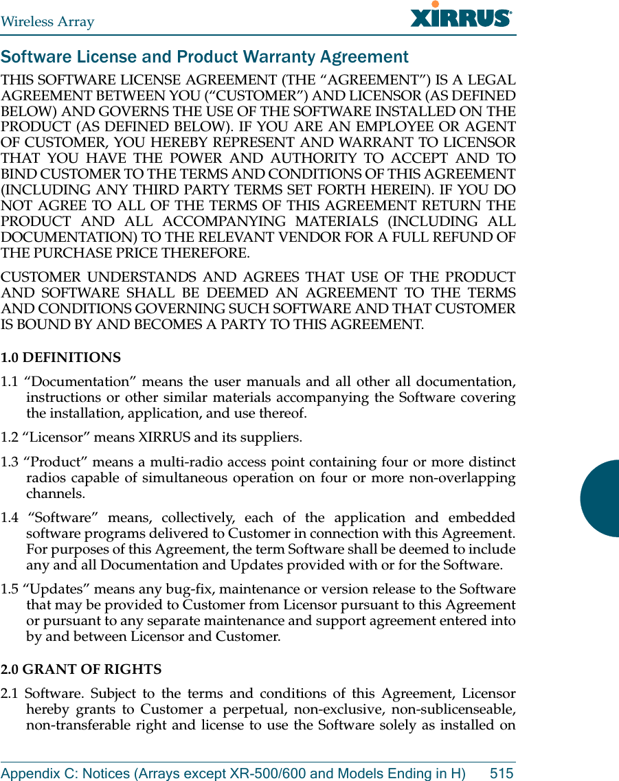 Wireless ArrayAppendix C: Notices (Arrays except XR-500/600 and Models Ending in H) 515Software License and Product Warranty AgreementTHIS SOFTWARE LICENSE AGREEMENT (THE “AGREEMENT”) IS A LEGAL AGREEMENT BETWEEN YOU (“CUSTOMER”) AND LICENSOR (AS DEFINED BELOW) AND GOVERNS THE USE OF THE SOFTWARE INSTALLED ON THE PRODUCT (AS DEFINED BELOW). IF YOU ARE AN EMPLOYEE OR AGENT OF CUSTOMER, YOU HEREBY REPRESENT AND WARRANT TO LICENSOR THAT YOU HAVE THE POWER AND AUTHORITY TO ACCEPT AND TO BIND CUSTOMER TO THE TERMS AND CONDITIONS OF THIS AGREEMENT (INCLUDING ANY THIRD PARTY TERMS SET FORTH HEREIN). IF YOU DO NOT AGREE TO ALL OF THE TERMS OF THIS AGREEMENT RETURN THE PRODUCT AND ALL ACCOMPANYING MATERIALS (INCLUDING ALL DOCUMENTATION) TO THE RELEVANT VENDOR FOR A FULL REFUND OF THE PURCHASE PRICE THEREFORE. CUSTOMER UNDERSTANDS AND AGREES THAT USE OF THE PRODUCT AND SOFTWARE SHALL BE DEEMED AN AGREEMENT TO THE TERMS AND CONDITIONS GOVERNING SUCH SOFTWARE AND THAT CUSTOMER IS BOUND BY AND BECOMES A PARTY TO THIS AGREEMENT. 1.0 DEFINITIONS 1.1 “Documentation” means the user manuals and all other all documentation, instructions or other similar materials accompanying the Software covering the installation, application, and use thereof. 1.2 “Licensor” means XIRRUS and its suppliers. 1.3 “Product” means a multi-radio access point containing four or more distinct radios capable of simultaneous operation on four or more non-overlapping channels. 1.4 “Software” means, collectively, each of the application and embedded software programs delivered to Customer in connection with this Agreement. For purposes of this Agreement, the term Software shall be deemed to include any and all Documentation and Updates provided with or for the Software. 1.5 “Updates” means any bug-fix, maintenance or version release to the Software that may be provided to Customer from Licensor pursuant to this Agreement or pursuant to any separate maintenance and support agreement entered into by and between Licensor and Customer. 2.0 GRANT OF RIGHTS 2.1 Software. Subject to the terms and conditions of this Agreement, Licensor hereby grants to Customer a perpetual, non-exclusive, non-sublicenseable, non-transferable right and license to use the Software solely as installed on 