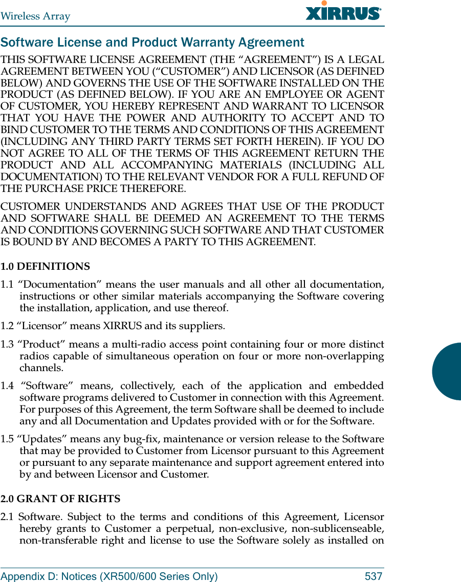 Wireless ArrayAppendix D: Notices (XR500/600 Series Only) 537Software License and Product Warranty AgreementTHIS SOFTWARE LICENSE AGREEMENT (THE “AGREEMENT”) IS A LEGAL AGREEMENT BETWEEN YOU (“CUSTOMER”) AND LICENSOR (AS DEFINED BELOW) AND GOVERNS THE USE OF THE SOFTWARE INSTALLED ON THE PRODUCT (AS DEFINED BELOW). IF YOU ARE AN EMPLOYEE OR AGENT OF CUSTOMER, YOU HEREBY REPRESENT AND WARRANT TO LICENSOR THAT YOU HAVE THE POWER AND AUTHORITY TO ACCEPT AND TO BIND CUSTOMER TO THE TERMS AND CONDITIONS OF THIS AGREEMENT (INCLUDING ANY THIRD PARTY TERMS SET FORTH HEREIN). IF YOU DO NOT AGREE TO ALL OF THE TERMS OF THIS AGREEMENT RETURN THE PRODUCT AND ALL ACCOMPANYING MATERIALS (INCLUDING ALL DOCUMENTATION) TO THE RELEVANT VENDOR FOR A FULL REFUND OF THE PURCHASE PRICE THEREFORE. CUSTOMER UNDERSTANDS AND AGREES THAT USE OF THE PRODUCT AND SOFTWARE SHALL BE DEEMED AN AGREEMENT TO THE TERMS AND CONDITIONS GOVERNING SUCH SOFTWARE AND THAT CUSTOMER IS BOUND BY AND BECOMES A PARTY TO THIS AGREEMENT. 1.0 DEFINITIONS 1.1 “Documentation” means the user manuals and all other all documentation, instructions or other similar materials accompanying the Software covering the installation, application, and use thereof. 1.2 “Licensor” means XIRRUS and its suppliers. 1.3 “Product” means a multi-radio access point containing four or more distinct radios capable of simultaneous operation on four or more non-overlapping channels. 1.4 “Software” means, collectively, each of the application and embedded software programs delivered to Customer in connection with this Agreement. For purposes of this Agreement, the term Software shall be deemed to include any and all Documentation and Updates provided with or for the Software. 1.5 “Updates” means any bug-fix, maintenance or version release to the Software that may be provided to Customer from Licensor pursuant to this Agreement or pursuant to any separate maintenance and support agreement entered into by and between Licensor and Customer. 2.0 GRANT OF RIGHTS 2.1 Software. Subject to the terms and conditions of this Agreement, Licensor hereby grants to Customer a perpetual, non-exclusive, non-sublicenseable, non-transferable right and license to use the Software solely as installed on 