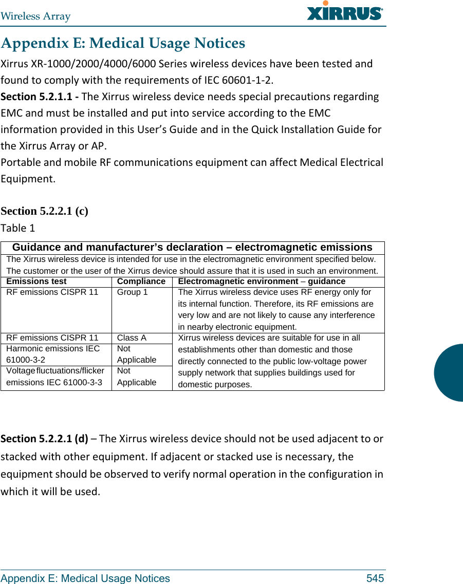 Wireless ArrayAppendix E: Medical Usage Notices 545Appendix E: Medical Usage NoticesXirrusXR‐1000/2000/4000/6000SerieswirelessdeviceshavebeentestedandfoundtocomplywiththerequirementsofIEC60601‐1‐2.Section5.2.1.1‐TheXirruswirelessdeviceneedsspecialprecautionsregardingEMCandmustbeinstalledandputintoserviceaccordingtotheEMCinformationprovidedinthisUser’sGuideandintheQuickInstallationGuidefortheXirrusArrayorAP.PortableandmobileRFcommunicationsequipmentcanaffectMedicalElectricalEquipment.Section 5.2.2.1 (c) Table1Section5.2.2.1(d)–TheXirruswirelessdeviceshouldnotbeusedadjacenttoorstackedwithotherequipment.Ifadjacentorstackeduseisnecessary,theequipmentshouldbeobservedtoverifynormaloperationintheconfigurationinwhichitwillbeused.Guidance and manufacturer’s declaration – electromagnetic emissionsThe Xirrus wireless device is intended for use in the electromagnetic environment specified below. The customer or the user of the Xirrus device should assure that it is used in such an environment.Emissions test Compliance Electromagnetic environment – guidanceRF emissions CISPR 11 Group 1 The Xirrus wireless device uses RF energy only for its internal function. Therefore, its RF emissions are very low and are not likely to cause any interference in nearby electronic equipment.RF emissions CISPR 11 Class A  Xirrus wireless devices are suitable for use in all establishments other than domestic and those directly connected to the public low-voltage power supply network that supplies buildings used for domestic purposes.Harmonic emissions IEC 61000-3-2Not ApplicableVoltage fluctuations/flicker emissions IEC 61000-3-3Not Applicable