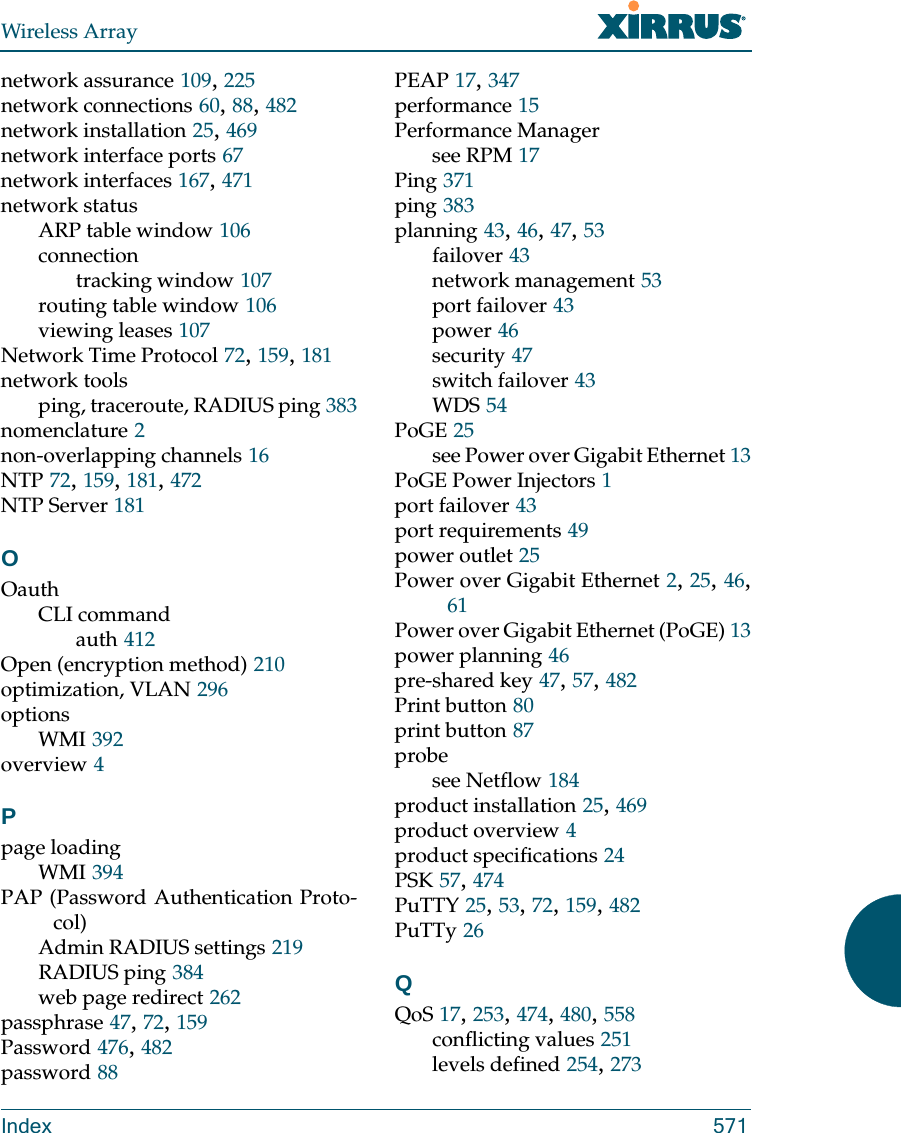 Wireless ArrayIndex 571network assurance 109, 225network connections 60, 88, 482network installation 25, 469network interface ports 67network interfaces 167, 471network statusARP table window 106connectiontracking window 107routing table window 106viewing leases 107Network Time Protocol 72, 159, 181network toolsping, traceroute, RADIUS ping 383nomenclature 2non-overlapping channels 16NTP 72, 159, 181, 472NTP Server 181OOauthCLI commandauth 412Open (encryption method) 210optimization, VLAN 296optionsWMI 392overview 4Ppage loadingWMI 394PAP (Password Authentication Proto-col)Admin RADIUS settings 219RADIUS ping 384web page redirect 262passphrase 47, 72, 159Password 476, 482password 88PEAP 17, 347performance 15Performance Managersee RPM 17Ping 371ping 383planning 43, 46, 47, 53failover 43network management 53port failover 43power 46security 47switch failover 43WDS 54PoGE 25see Power over Gigabit Ethernet 13PoGE Power Injectors 1port failover 43port requirements 49power outlet 25Power over Gigabit Ethernet 2, 25, 46, 61Power over Gigabit Ethernet (PoGE) 13power planning 46pre-shared key 47, 57, 482Print button 80print button 87probesee Netflow 184product installation 25, 469product overview 4product specifications 24PSK 57, 474PuTTY 25, 53, 72, 159, 482PuTTy 26QQoS 17, 253, 474, 480, 558conflicting values 251levels defined 254, 273