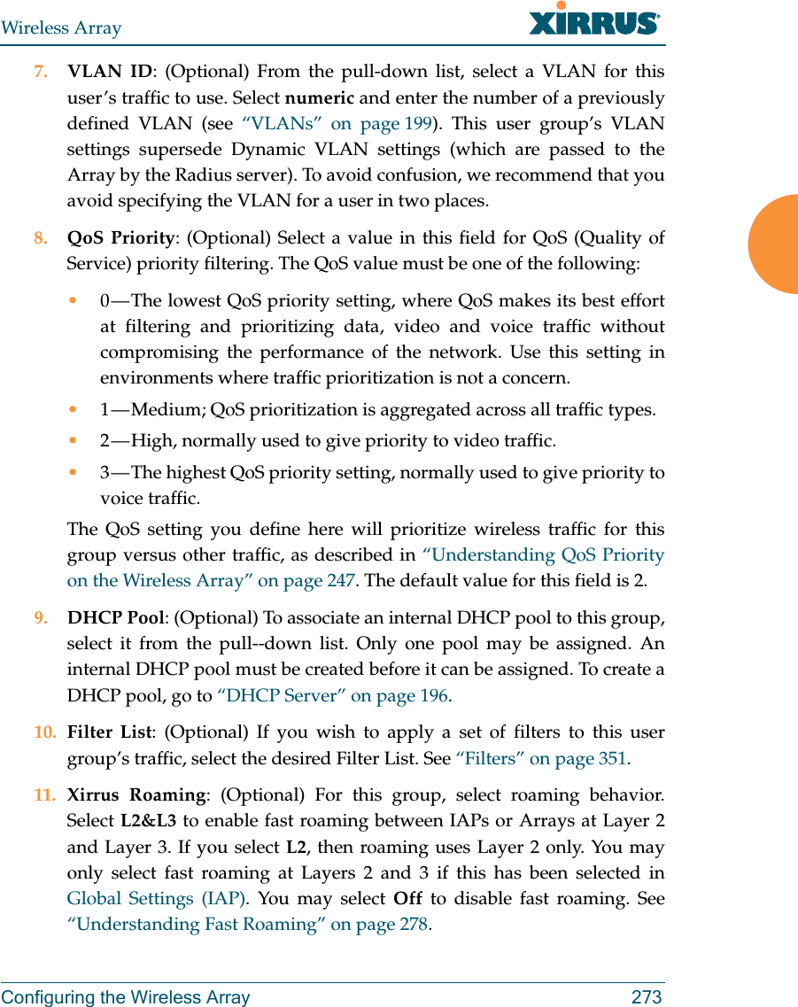 Wireless ArrayConfiguring the Wireless Array 2737. VLAN ID: (Optional) From the pull-down list, select a VLAN for this user’s traffic to use. Select numeric and enter the number of a previously defined VLAN (see “VLANs” on page 199). This user group’s VLAN settings supersede Dynamic VLAN settings (which are passed to the Array by the Radius server). To avoid confusion, we recommend that you avoid specifying the VLAN for a user in two places. 8. QoS Priority: (Optional) Select a value in this field for QoS (Quality of Service) priority filtering. The QoS value must be one of the following: •0 — The lowest QoS priority setting, where QoS makes its best effort at filtering and prioritizing data, video and voice traffic without compromising the performance of the network. Use this setting in environments where traffic prioritization is not a concern.•1 — Medium; QoS prioritization is aggregated across all traffic types.•2 — High, normally used to give priority to video traffic.•3 — The highest QoS priority setting, normally used to give priority to voice traffic.The QoS setting you define here will prioritize wireless traffic for this group versus other traffic, as described in “Understanding QoS Priority on the Wireless Array” on page 247. The default value for this field is 2. 9. DHCP Pool: (Optional) To associate an internal DHCP pool to this group, select it from the pull--down list. Only one pool may be assigned. An internal DHCP pool must be created before it can be assigned. To create a DHCP pool, go to “DHCP Server” on page 196.10. Filter List: (Optional) If you wish to apply a set of filters to this user group’s traffic, select the desired Filter List. See “Filters” on page 351. 11. Xirrus Roaming: (Optional) For this group, select roaming behavior. Select L2&amp;L3 to enable fast roaming between IAPs or Arrays at Layer 2 and Layer 3. If you select L2, then roaming uses Layer 2 only. You may only select fast roaming at Layers 2 and 3 if this has been selected in Global Settings (IAP). You may select Off to disable fast roaming. See “Understanding Fast Roaming” on page 278. 