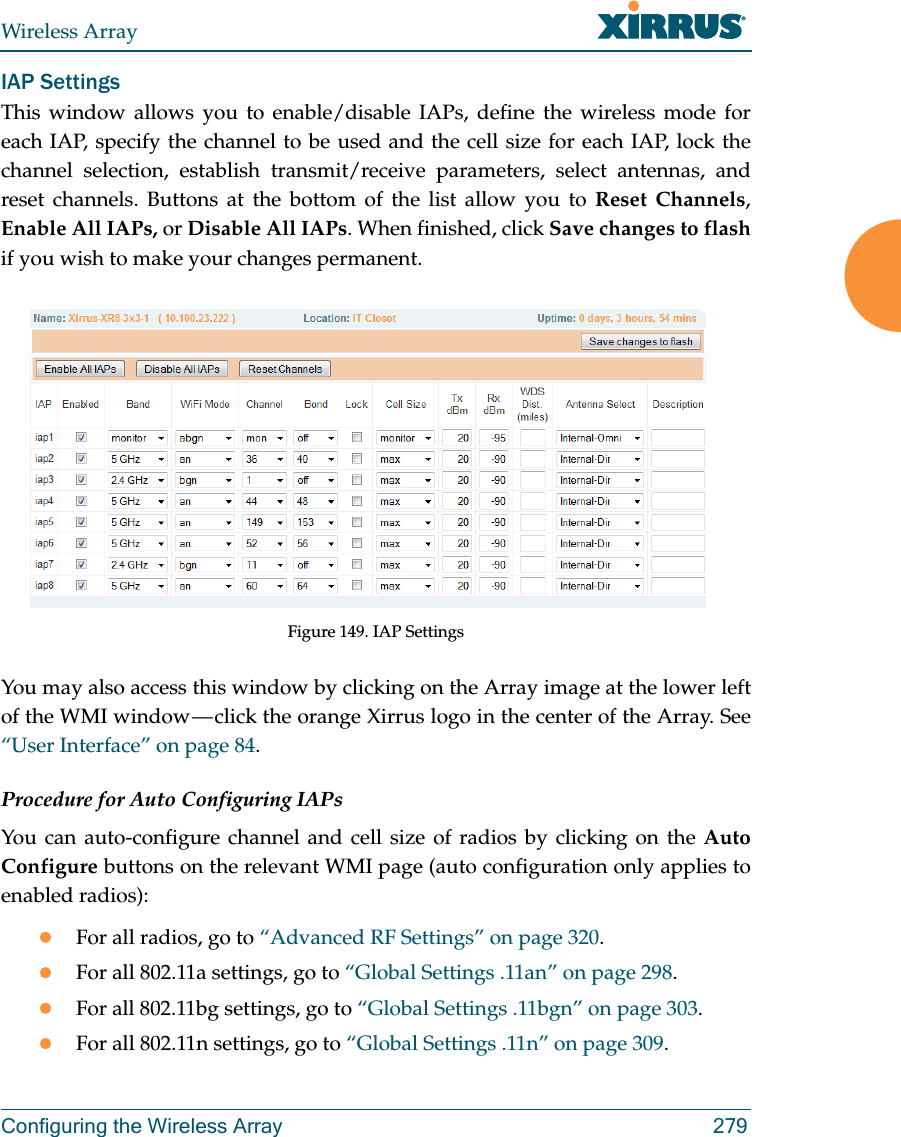 Wireless ArrayConfiguring the Wireless Array 279IAP SettingsThis window allows you to enable/disable IAPs, define the wireless mode for each IAP, specify the channel to be used and the cell size for each IAP, lock the channel selection, establish transmit/receive parameters, select antennas, and reset channels. Buttons at the bottom of the list allow you to Reset Channels, Enable All IAPs, or Disable All IAPs. When finished, click Save changes to flash if you wish to make your changes permanent.  Figure 149. IAP SettingsYou may also access this window by clicking on the Array image at the lower left of the WMI window — click the orange Xirrus logo in the center of the Array. See “User Interface” on page 84. Procedure for Auto Configuring IAPs You can auto-configure channel and cell size of radios by clicking on the Auto Configure buttons on the relevant WMI page (auto configuration only applies to enabled radios):For all radios, go to “Advanced RF Settings” on page 320.For all 802.11a settings, go to “Global Settings .11an” on page 298.For all 802.11bg settings, go to “Global Settings .11bgn” on page 303.For all 802.11n settings, go to “Global Settings .11n” on page 309. 