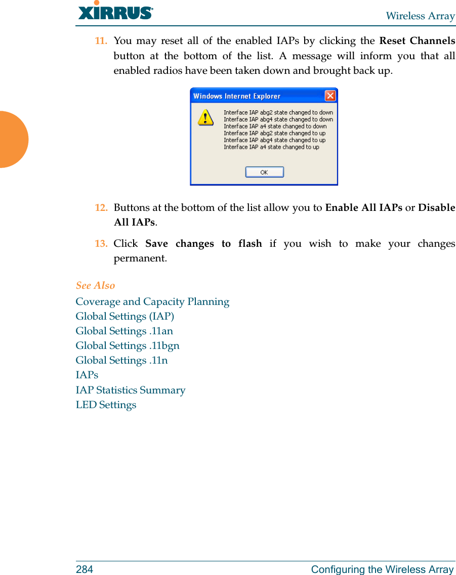 Wireless Array284 Configuring the Wireless Array11. You may reset all of the enabled IAPs by clicking the Reset Channelsbutton at the bottom of the list. A message will inform you that all enabled radios have been taken down and brought back up. 12. Buttons at the bottom of the list allow you to Enable All IAPs or Disable All IAPs. 13. Click  Save changes to flash if you wish to make your changes permanent.See AlsoCoverage and Capacity PlanningGlobal Settings (IAP)Global Settings .11anGlobal Settings .11bgnGlobal Settings .11nIAPsIAP Statistics SummaryLED Settings