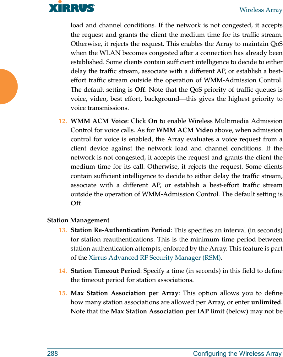 Wireless Array288 Configuring the Wireless Arrayload and channel conditions. If the network is not congested, it accepts the request and grants the client the medium time for its traffic stream. Otherwise, it rejects the request. This enables the Array to maintain QoS when the WLAN becomes congested after a connection has already been established. Some clients contain sufficient intelligence to decide to either delay the traffic stream, associate with a different AP, or establish a best-effort traffic stream outside the operation of WMM-Admission Control. The default setting is Off. Note that the QoS priority of traffic queues is voice, video, best effort, background—this gives the highest priority to voice transmissions. 12. WMM ACM Voice: Click On to enable Wireless Multimedia Admission Control for voice calls. As for WMM ACM Video above, when admission control for voice is enabled, the Array evaluates a voice request from a client device against the network load and channel conditions. If the network is not congested, it accepts the request and grants the client the medium time for its call. Otherwise, it rejects the request. Some clients contain sufficient intelligence to decide to either delay the traffic stream, associate with a different AP, or establish a best-effort traffic stream outside the operation of WMM-Admission Control. The default setting is Off. Station Management13. Station Re-Authentication Period: This specifies an interval (in seconds) for station reauthentications. This is the minimum time period between station authentication attempts, enforced by the Array. This feature is part of the Xirrus Advanced RF Security Manager (RSM). 14. Station Timeout Period: Specify a time (in seconds) in this field to define the timeout period for station associations.15. Max Station Association per Array: This option allows you to define how many station associations are allowed per Array, or enter unlimited. Note that the Max Station Association per IAP limit (below) may not be 