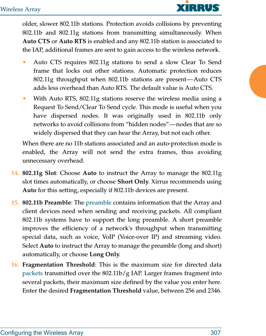 Wireless ArrayConfiguring the Wireless Array 307older, slower 802.11b stations. Protection avoids collisions by preventing 802.11b and 802.11g stations from transmitting simultaneously. When Auto CTS or Auto RTS is enabled and any 802.11b station is associated to the IAP, additional frames are sent to gain access to the wireless network. •Auto CTS requires 802.11g stations to send a slow Clear To Send frame that locks out other stations. Automatic protection reduces 802.11g throughput when 802.11b stations are present — Auto CTS adds less overhead than Auto RTS. The default value is Auto CTS. •With Auto RTS, 802.11g stations reserve the wireless media using a Request To Send/Clear To Send cycle. This mode is useful when you have dispersed nodes. It was originally used in 802.11b only networks to avoid collisions from “hidden nodes” — nodes that are so widely dispersed that they can hear the Array, but not each other. When there are no 11b stations associated and an auto-protection mode is enabled, the Array will not send the extra frames, thus avoiding unnecessary overhead. 14. 802.11g Slot: Choose Auto to instruct the Array to manage the 802.11g slot times automatically, or choose Short Only. Xirrus recommends using Auto for this setting, especially if 802.11b devices are present.15. 802.11b Preamble: The preamble contains information that the Array and client devices need when sending and receiving packets. All compliant 802.11b systems have to support the long preamble. A short preamble improves the efficiency of a network&apos;s throughput when transmitting special data, such as voice, VoIP (Voice-over IP) and streaming video. Select Auto to instruct the Array to manage the preamble (long and short) automatically, or choose Long Only.16. Fragmentation Threshold: This is the maximum size for directed data packets transmitted over the 802.11b/g IAP. Larger frames fragment into several packets, their maximum size defined by the value you enter here. Enter the desired Fragmentation Threshold value, between 256 and 2346.