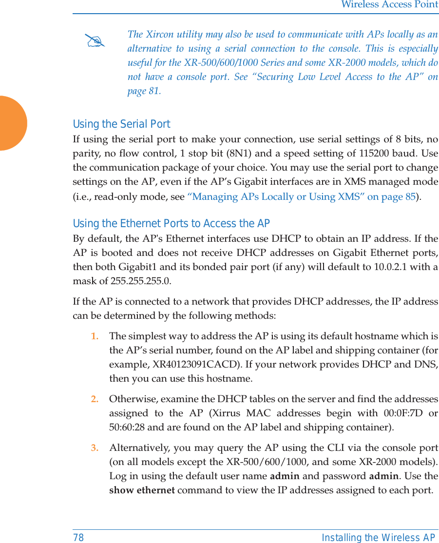 Wireless Access Point78 Installing the Wireless APUsing the Serial PortIf using the serial port to make your connection, use serial settings of 8 bits, no parity, no flow control, 1 stop bit (8N1) and a speed setting of 115200 baud. Use the communication package of your choice. You may use the serial port to change settings on the AP, even if the AP’s Gigabit interfaces are in XMS managed mode (i.e., read-only mode, see “Managing APs Locally or Using XMS” on page 85). Using the Ethernet Ports to Access the APBy default, the AP&apos;s Ethernet interfaces use DHCP to obtain an IP address. If the AP is booted and does not receive DHCP addresses on Gigabit Ethernet ports, then both Gigabit1 and its bonded pair port (if any) will default to 10.0.2.1 with a mask of 255.255.255.0. If the AP is connected to a network that provides DHCP addresses, the IP address can be determined by the following methods:1. The simplest way to address the AP is using its default hostname which is the AP’s serial number, found on the AP label and shipping container (for example, XR40123091CACD). If your network provides DHCP and DNS, then you can use this hostname.2. Otherwise, examine the DHCP tables on the server and find the addresses assigned to the AP (Xirrus MAC addresses begin with 00:0F:7D or 50:60:28 and are found on the AP label and shipping container).3. Alternatively, you may query the AP using the CLI via the console port (on all models except the XR-500/600/1000, and some XR-2000 models). Log in using the default user name admin and password admin. Use the show ethernet command to view the IP addresses assigned to each port.#The Xircon utility may also be used to communicate with APs locally as an alternative to using a serial connection to the console. This is especially useful for the XR-500/600/1000 Series and some XR-2000 models, which do not have a console port. See “Securing Low Level Access to the AP” on page 81. 