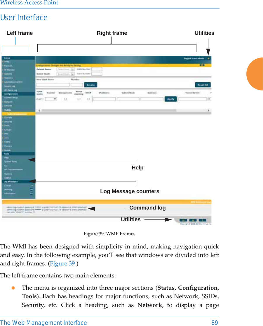 Wireless Access PointThe Web Management Interface 89User Interface Figure 39. WMI: FramesThe WMI has been designed with simplicity in mind, making navigation quick and easy. In the following example, you’ll see that windows are divided into left and right frames. (Figure 39 )The left frame contains two main elements: zThe menu is organized into three major sections (Status, Configuration, Tools). Each has headings for major functions, such as Network, SSIDs, Security, etc. Click a heading, such as Network, to display a page Left frame Right frame        UtilitiesLog Message countersHelpCommand logUtilities