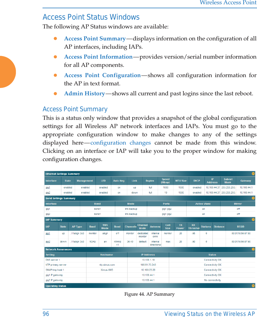 Wireless Access Point96 Viewing Status on the Wireless APAccess Point Status WindowsThe following AP Status windows are available:zAccess Point Summary — displays information on the configuration of all AP interfaces, including IAPs. zAccess Point Information — provides version/serial number information for all AP components. zAccess Point Configuration — shows all configuration information for the AP in text format. zAdmin History — shows all current and past logins since the last reboot.Access Point SummaryThis is a status only window that provides a snapshot of the global configuration settings for all Wireless AP network interfaces and IAPs. You must go to the appropriate configuration window to make changes to any of the settings displayed here — configuration changes cannot be made from this window. Clicking on an interface or IAP will take you to the proper window for making configuration changes. Figure 44. AP Summary 