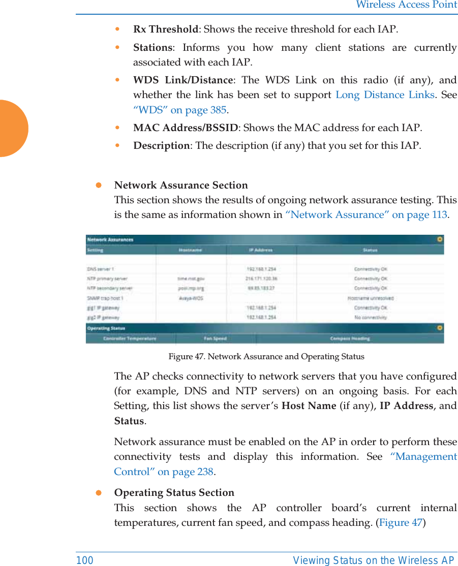 Wireless Access Point100 Viewing Status on the Wireless AP•Rx Threshold: Shows the receive threshold for each IAP. •Stations: Informs you how many client stations are currently associated with each IAP. •WDS Link/Distance: The WDS Link on this radio (if any), and whether the link has been set to support Long Distance Links. See “WDS” on page 385. •MAC Address/BSSID: Shows the MAC address for each IAP. •Description: The description (if any) that you set for this IAP. zNetwork Assurance SectionThis section shows the results of ongoing network assurance testing. This is the same as information shown in “Network Assurance” on page 113.Figure 47. Network Assurance and Operating StatusThe AP checks connectivity to network servers that you have configured (for example, DNS and NTP servers) on an ongoing basis. For each Setting, this list shows the server’s Host Name (if any), IP Address, and Status. Network assurance must be enabled on the AP in order to perform these connectivity tests and display this information. See “Management Control” on page 238.zOperating Status SectionThis section shows the AP controller board’s current internal temperatures, current fan speed, and compass heading. (Figure 47)