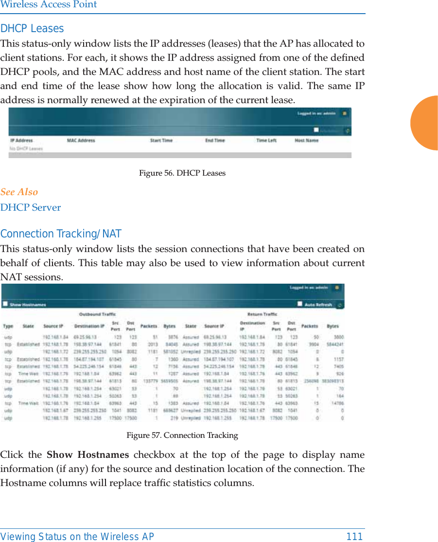 Wireless Access PointViewing Status on the Wireless AP 111DHCP LeasesThis status-only window lists the IP addresses (leases) that the AP has allocated to client stations. For each, it shows the IP address assigned from one of the defined DHCP pools, and the MAC address and host name of the client station. The start and end time of the lease show how long the allocation is valid. The same IP address is normally renewed at the expiration of the current lease. Figure 56. DHCP Leases See AlsoDHCP ServerConnection Tracking/NATThis status-only window lists the session connections that have been created on behalf of clients. This table may also be used to view information about current NAT sessions. Figure 57. Connection TrackingClick the Show Hostnames checkbox at the top of the page to display name information (if any) for the source and destination location of the connection. The Hostname columns will replace traffic statistics columns.