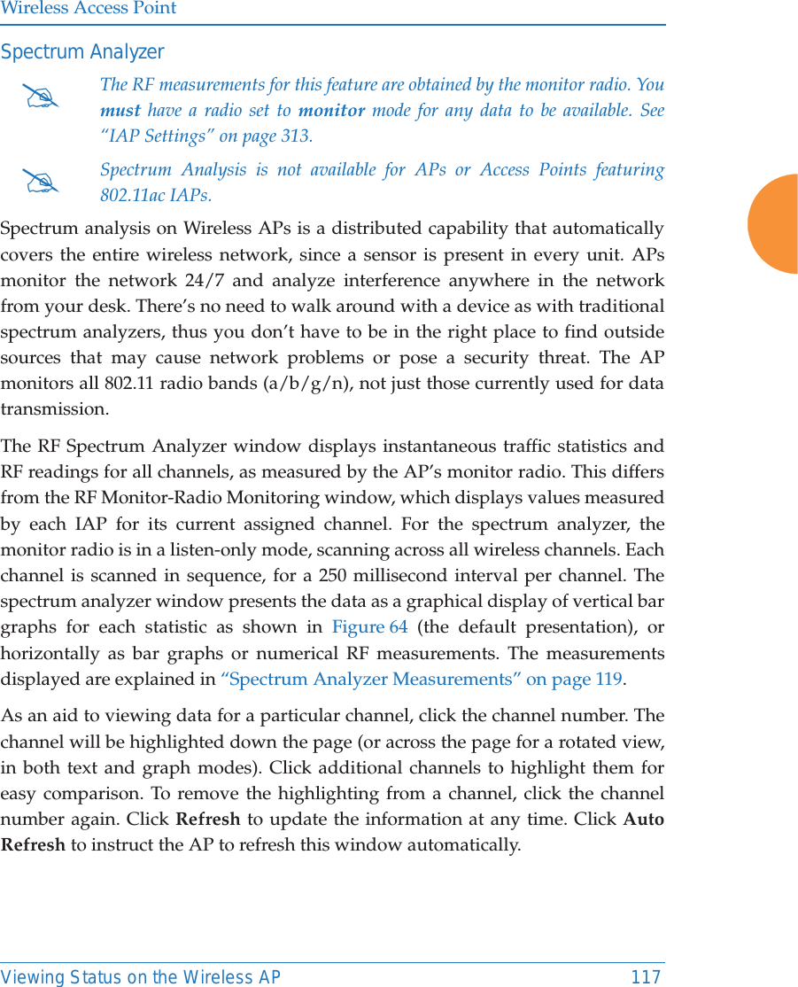 Wireless Access PointViewing Status on the Wireless AP 117Spectrum Analyzer   Spectrum analysis on Wireless APs is a distributed capability that automatically covers the entire wireless network, since a sensor is present in every unit. APs monitor the network 24/7 and analyze interference anywhere in the network from your desk. There’s no need to walk around with a device as with traditional spectrum analyzers, thus you don’t have to be in the right place to find outside sources that may cause network problems or pose a security threat. The AP monitors all 802.11 radio bands (a/b/g/n), not just those currently used for data transmission. The RF Spectrum Analyzer window displays instantaneous traffic statistics and RF readings for all channels, as measured by the AP’s monitor radio. This differs from the RF Monitor-Radio Monitoring window, which displays values measured by each IAP for its current assigned channel. For the spectrum analyzer, the monitor radio is in a listen-only mode, scanning across all wireless channels. Each channel is scanned in sequence, for a 250 millisecond interval per channel. The spectrum analyzer window presents the data as a graphical display of vertical bar graphs for each statistic as shown in Figure 64 (the default presentation), or horizontally as bar graphs or numerical RF measurements. The measurements displayed are explained in “Spectrum Analyzer Measurements” on page 119. As an aid to viewing data for a particular channel, click the channel number. The channel will be highlighted down the page (or across the page for a rotated view, in both text and graph modes). Click additional channels to highlight them for easy comparison. To remove the highlighting from a channel, click the channel number again. Click Refresh to update the information at any time. Click Auto Refresh to instruct the AP to refresh this window automatically.#The RF measurements for this feature are obtained by the monitor radio. You must have a radio set to monitor mode for any data to be available. See “IAP Settings” on page 313. #Spectrum Analysis is not available for APs or Access Points featuring 802.11ac IAPs.