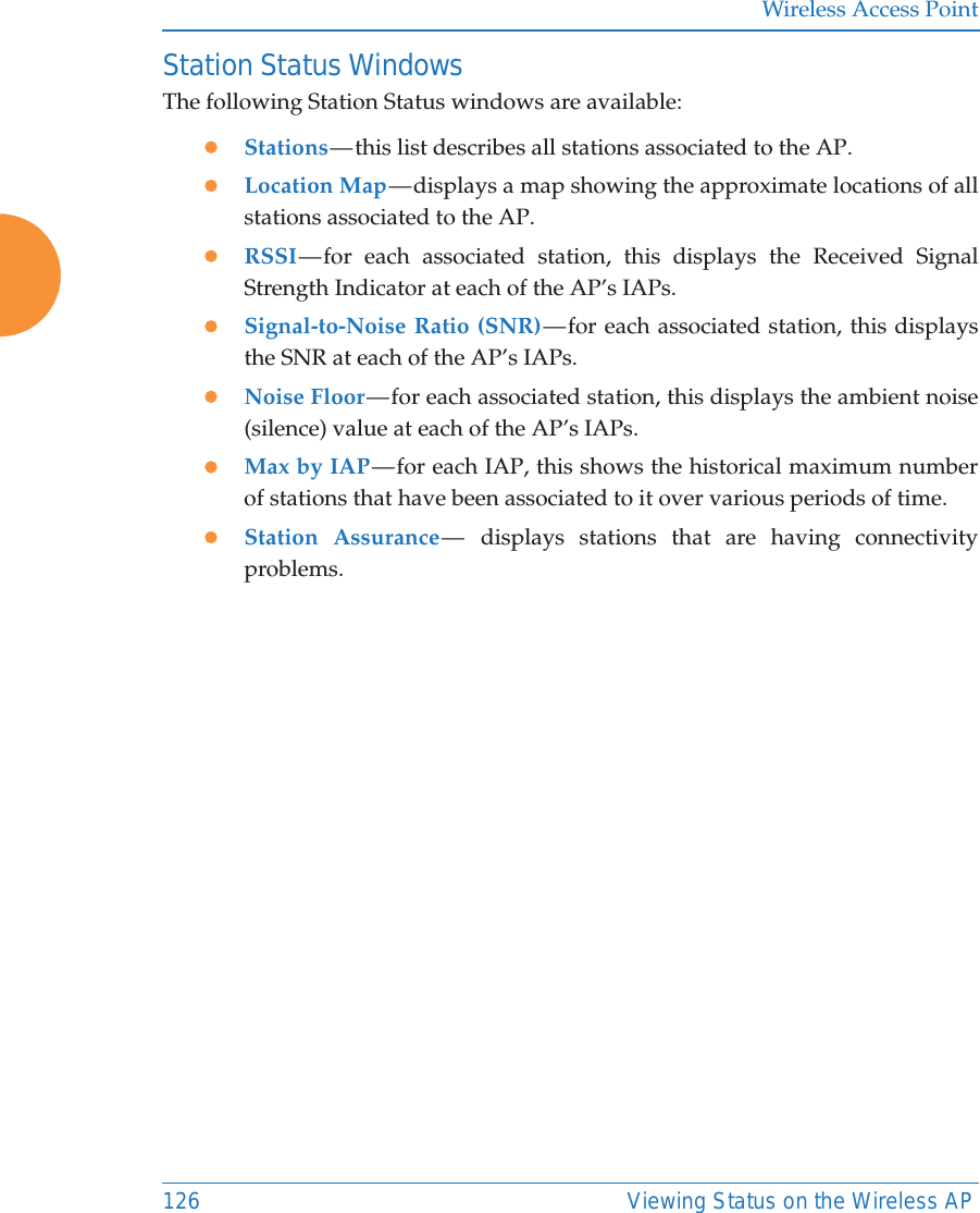 Wireless Access Point126 Viewing Status on the Wireless APStation Status WindowsThe following Station Status windows are available: zStations — this  list  describes all stations associated to the AP. zLocation Map — displays a map showing the approximate locations of all stations associated to the AP. zRSSI — for each associated station, this displays the Received Signal Strength Indicator at each of the AP’s IAPs. zSignal-to-Noise Ratio (SNR) — for each associated station, this displays the SNR at each of the AP’s IAPs. zNoise Floor — for each associated station, this displays the ambient noise (silence) value at each of the AP’s IAPs. zMax by IAP — for each IAP, this shows the historical maximum number of stations that have been associated to it over various periods of time. zStation Assurance —  displays stations that are having connectivity problems. 