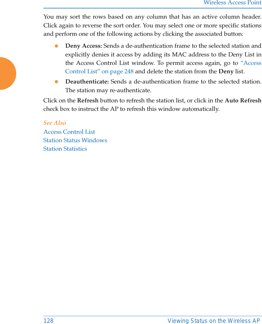 Wireless Access Point128 Viewing Status on the Wireless APYou may sort the rows based on any column that has an active column header.Click again to reverse the sort order. You may select one or more specific stationsand perform one of the following actions by clicking the associated button:zDeny Access: Sends a de-authentication frame to the selected station and explicitly denies it access by adding its MAC address to the Deny List in the Access Control List window. To permit access again, go to “Access Control List” on page 248 and delete the station from the Deny list.zDeauthenticate: Sends a de-authentication frame to the selected station. The station may re-authenticate. Click on the Refresh button to refresh the station list, or click in the Auto Refreshcheck box to instruct the AP to refresh this window automatically. See AlsoAccess Control ListStation Status WindowsStation Statistics
