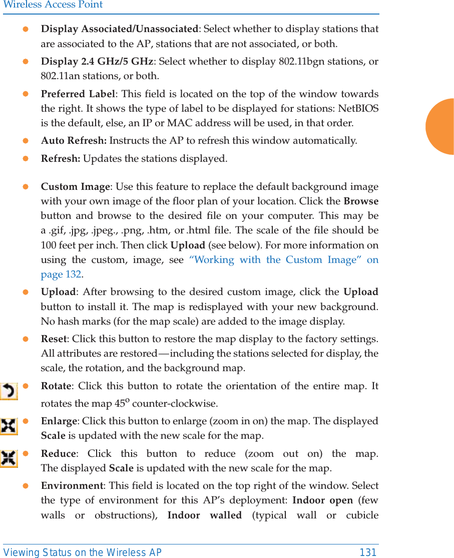 Wireless Access PointViewing Status on the Wireless AP 131zDisplay Associated/Unassociated: Select whether to display stations that are associated to the AP, stations that are not associated, or both. zDisplay 2.4 GHz/5 GHz: Select whether to display 802.11bgn stations, or 802.11an stations, or both.zPreferred Label: This field is located on the top of the window towards the right. It shows the type of label to be displayed for stations: NetBIOS is the default, else, an IP or MAC address will be used, in that order. zAuto Refresh: Instructs the AP to refresh this window automatically. zRefresh: Updates the stations displayed. zCustom Image: Use this feature to replace the default background image with your own image of the floor plan of your location. Click the Browsebutton and browse to the desired file on your computer. This may be a .gif, .jpg, .jpeg., .png, .htm, or .html file. The scale of the file should be 100 feet per inch. Then click Upload (see below). For more information on using the custom, image, see “Working with the Custom Image” on page 132. zUpload: After browsing to the desired custom image, click the Uploadbutton to install it. The map is redisplayed with your new background. No hash marks (for the map scale) are added to the image display. zReset: Click this button to restore the map display to the factory settings. All attributes are restored — including the stations selected for display, the scale, the rotation, and the background map. zRotate: Click this button to rotate the orientation of the entire map. It rotates the map 45o counter-clockwise. zEnlarge: Click this button to enlarge (zoom in on) the map. The displayed Scale is updated with the new scale for the map. zReduce: Click this button to reduce (zoom out on) the map. The displayed Scale is updated with the new scale for the map. zEnvironment: This field is located on the top right of the window. Select the type of environment for this AP’s deployment: Indoor open (few walls or obstructions), Indoor walled (typical wall or cubicle 
