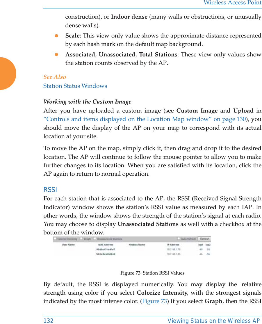Wireless Access Point132 Viewing Status on the Wireless APconstruction), or Indoor dense (many walls or obstructions, or unusually dense walls). zScale: This view-only value shows the approximate distance represented by each hash mark on the default map background. zAssociated, Unassociated, Total Stations: These view-only values show the station counts observed by the AP. See AlsoStation Status WindowsWorking with the Custom ImageAfter you have uploaded a custom image (see Custom Image and Upload in “Controls and items displayed on the Location Map window” on page 130), you should move the display of the AP on your map to correspond with its actual location at your site. To move the AP on the map, simply click it, then drag and drop it to the desired location. The AP will continue to follow the mouse pointer to allow you to make further changes to its location. When you are satisfied with its location, click the AP again to return to normal operation. RSSI For each station that is associated to the AP, the RSSI (Received Signal Strength Indicator) window shows the station’s RSSI value as measured by each IAP. In other words, the window shows the strength of the station’s signal at each radio. You may choose to display Unassociated Stations as well with a checkbox at the bottom of the window. Figure 73. Station RSSI ValuesBy default, the RSSI is displayed numerically. You may display the  relative strength using color if you select Colorize Intensity, with the strongest signals indicated by the most intense color. (Figure 73) If you select Graph, then the RSSI 