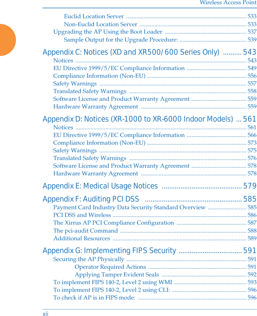 Wireless Access PointxiiEuclid Location Server  ................................................................................. 533Non-Euclid Location Server ........................................................................ 533Upgrading the AP Using the Boot Loader  ....................................................... 537Sample Output for the Upgrade Procedure: ............................................. 539Appendix C: Notices (XD and XR500/600 Series Only)  ..........543Notices ................................................................................................................... 543EU Directive 1999/5/EC Compliance Information ........................................ 549Compliance Information (Non-EU) ................................................................... 556Safety Warnings  ................................................................................................... 557Translated Safety Warnings  ............................................................................... 558Software License and Product Warranty Agreement ..................................... 559Hardware Warranty Agreement  ....................................................................... 559Appendix D: Notices (XR-1000 to XR-6000 Indoor Models) ...561Notices ................................................................................................................... 561EU Directive 1999/5/EC Compliance Information ........................................ 566Compliance Information (Non-EU) ................................................................... 573Safety Warnings  ................................................................................................... 575Translated Safety Warnings  ............................................................................... 576Software License and Product Warranty Agreement ..................................... 578Hardware Warranty Agreement  ....................................................................... 578Appendix E: Medical Usage Notices  ...........................................579Appendix F: Auditing PCI DSS   ....................................................585Payment Card Industry Data Security Standard Overview .......................... 585PCI DSS and Wireless .......................................................................................... 586The Xirrus AP PCI Compliance Configuration  ............................................... 587The pci-audit Command ..................................................................................... 588Additional Resources  .......................................................................................... 589Appendix G: Implementing FIPS Security ..................................591Securing the AP Physically ................................................................................. 591Operator Required Actions .................................................................. 591Applying Tamper Evident Seals  ......................................................... 592To implement FIPS 140-2, Level 2 using WMI ................................................. 593To implement FIPS 140-2, Level 2 using CLI: .................................................. 596To check if AP is in FIPS mode:  ......................................................................... 596