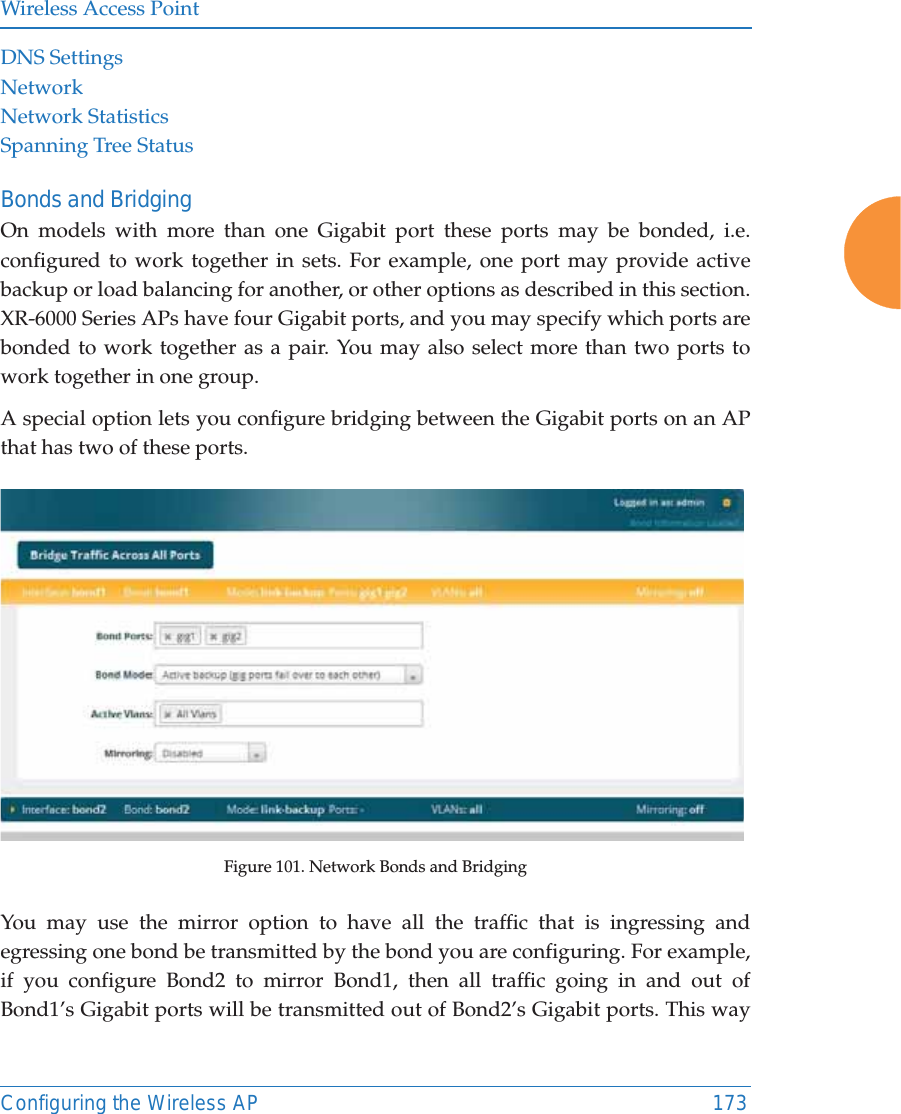 Wireless Access PointConfiguring the Wireless AP 173DNS SettingsNetworkNetwork StatisticsSpanning Tree StatusBonds and BridgingOn models with more than one Gigabit port these ports may be bonded, i.e. configured to work together in sets. For example, one port may provide active backup or load balancing for another, or other options as described in this section. XR-6000 Series APs have four Gigabit ports, and you may specify which ports are bonded to work together as a pair. You may also select more than two ports to work together in one group.A special option lets you configure bridging between the Gigabit ports on an AP that has two of these ports.Figure 101. Network Bonds and BridgingYou may use the mirror option to have all the traffic that is ingressing and egressing one bond be transmitted by the bond you are configuring. For example, if you configure Bond2 to mirror Bond1, then all traffic going in and out of Bond1’s Gigabit ports will be transmitted out of Bond2’s Gigabit ports. This way 