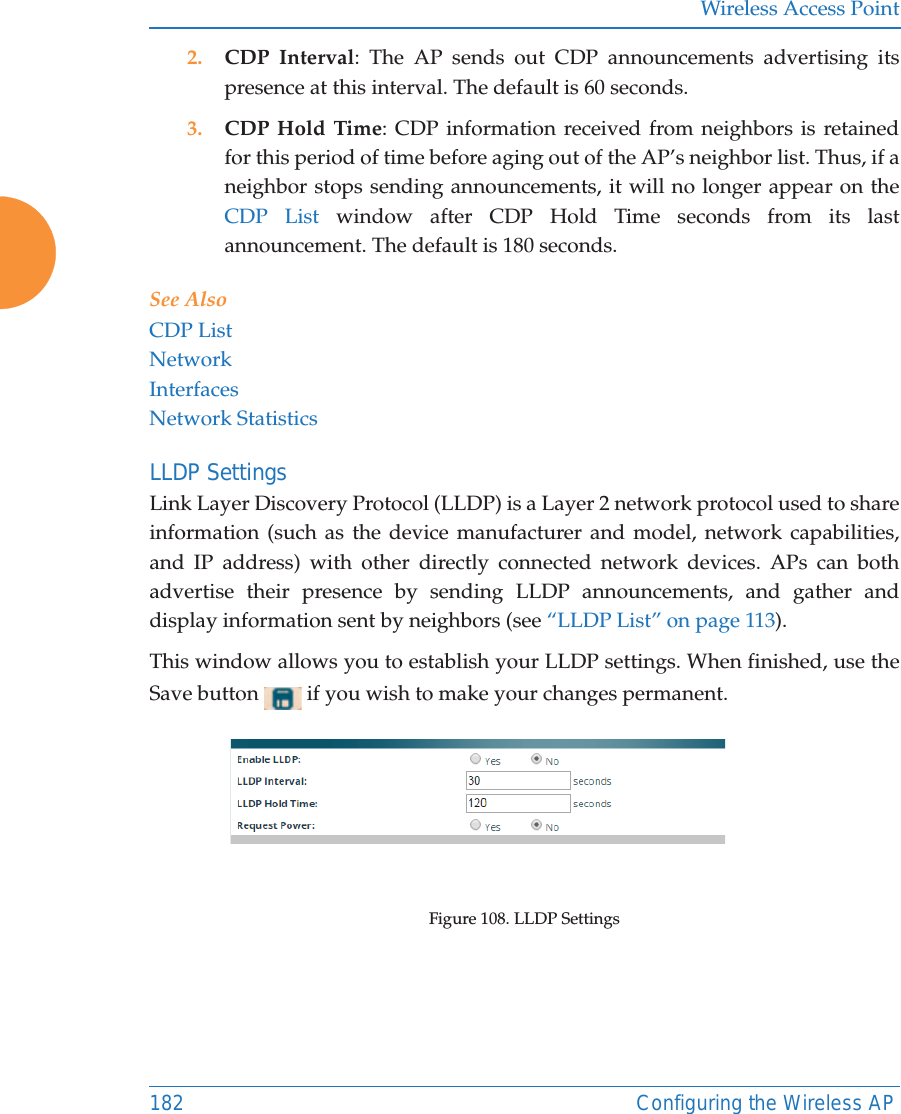 Wireless Access Point182 Configuring the Wireless AP2. CDP Interval: The AP sends out CDP announcements advertising its presence at this interval. The default is 60 seconds.3. CDP Hold Time: CDP information received from neighbors is retained for this period of time before aging out of the AP’s neighbor list. Thus, if a neighbor stops sending announcements, it will no longer appear on the CDP List window after CDP Hold Time seconds from its last announcement. The default is 180 seconds. See Also CDP ListNetworkInterfacesNetwork StatisticsLLDP Settings Link Layer Discovery Protocol (LLDP) is a Layer 2 network protocol used to share information (such as the device manufacturer and model, network capabilities, and IP address) with other directly connected network devices. APs can both advertise their presence by sending LLDP announcements, and gather and display information sent by neighbors (see “LLDP List” on page 113).This window allows you to establish your LLDP settings. When finished, use the Save button   if you wish to make your changes permanent.Figure 108. LLDP Settings 