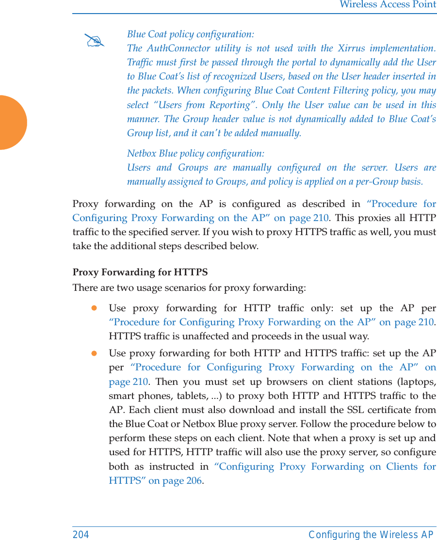 Wireless Access Point204 Configuring the Wireless APProxy forwarding on the AP is configured as described in “Procedure for Configuring Proxy Forwarding on the AP” on page 210. This proxies all HTTP traffic to the specified server. If you wish to proxy HTTPS traffic as well, you must take the additional steps described below. Proxy Forwarding for HTTPSThere are two usage scenarios for proxy forwarding:zUse proxy forwarding for HTTP traffic only: set up the AP per “Procedure for Configuring Proxy Forwarding on the AP” on page 210. HTTPS traffic is unaffected and proceeds in the usual way.zUse proxy forwarding for both HTTP and HTTPS traffic: set up the APper  “Procedure for Configuring Proxy Forwarding on the AP” on page 210. Then you must set up browsers on client stations (laptops, smart phones, tablets, ...) to proxy both HTTP and HTTPS traffic to the AP. Each client must also download and install the SSL certificate from the Blue Coat or Netbox Blue proxy server. Follow the procedure below to perform these steps on each client. Note that when a proxy is set up and used for HTTPS, HTTP traffic will also use the proxy server, so configure both as instructed in “Configuring Proxy Forwarding on Clients for HTTPS” on page 206.#Blue Coat policy configuration:The AuthConnector utility is not used with the Xirrus implementation. Traffic must first be passed through the portal to dynamically add the User to Blue Coat’s list of recognized Users, based on the User header inserted in the packets. When configuring Blue Coat Content Filtering policy, you may select “Users from Reporting”. Only the User value can be used in this manner. The Group header value is not dynamically added to Blue Coat’s Group list, and it can&apos;t be added manually.Netbox Blue policy configuration:Users and Groups are manually configured on the server. Users are manually assigned to Groups, and policy is applied on a per-Group basis.