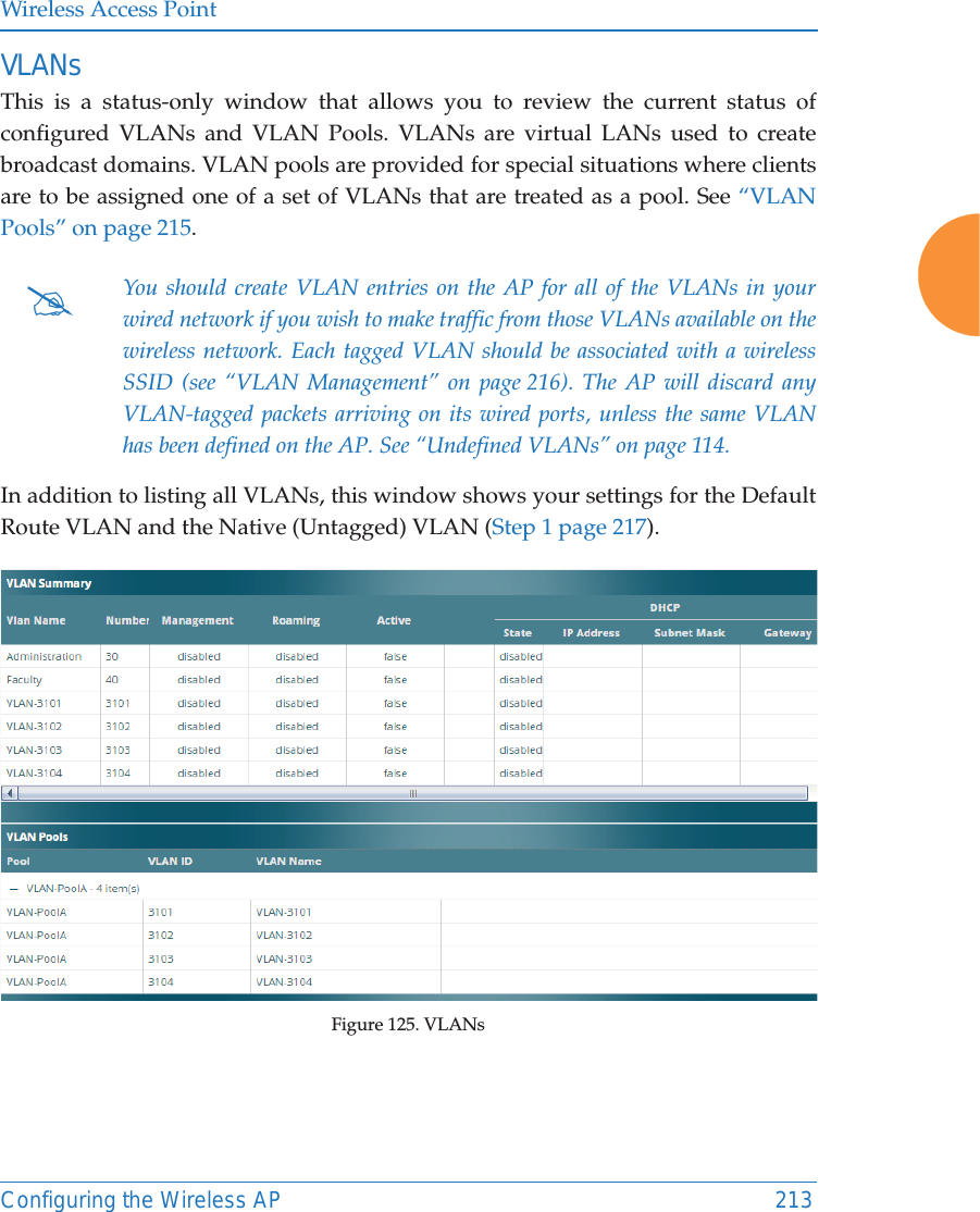 Wireless Access PointConfiguring the Wireless AP 213VLANsThis is a status-only window that allows you to review the current status of configured VLANs and VLAN Pools. VLANs are virtual LANs used to create broadcast domains. VLAN pools are provided for special situations where clients are to be assigned one of a set of VLANs that are treated as a pool. See “VLAN Pools” on page 215. In addition to listing all VLANs, this window shows your settings for the Default Route VLAN and the Native (Untagged) VLAN (Step 1 page 217).Figure 125. VLANs #You should create VLAN entries on the AP for all of the VLANs in your wired network if you wish to make traffic from those VLANs available on the wireless network. Each tagged VLAN should be associated with a wireless SSID (see “VLAN Management” on page 216). The AP will discard any VLAN-tagged packets arriving on its wired ports, unless the same VLAN has been defined on the AP. See “Undefined VLANs” on page 114. 