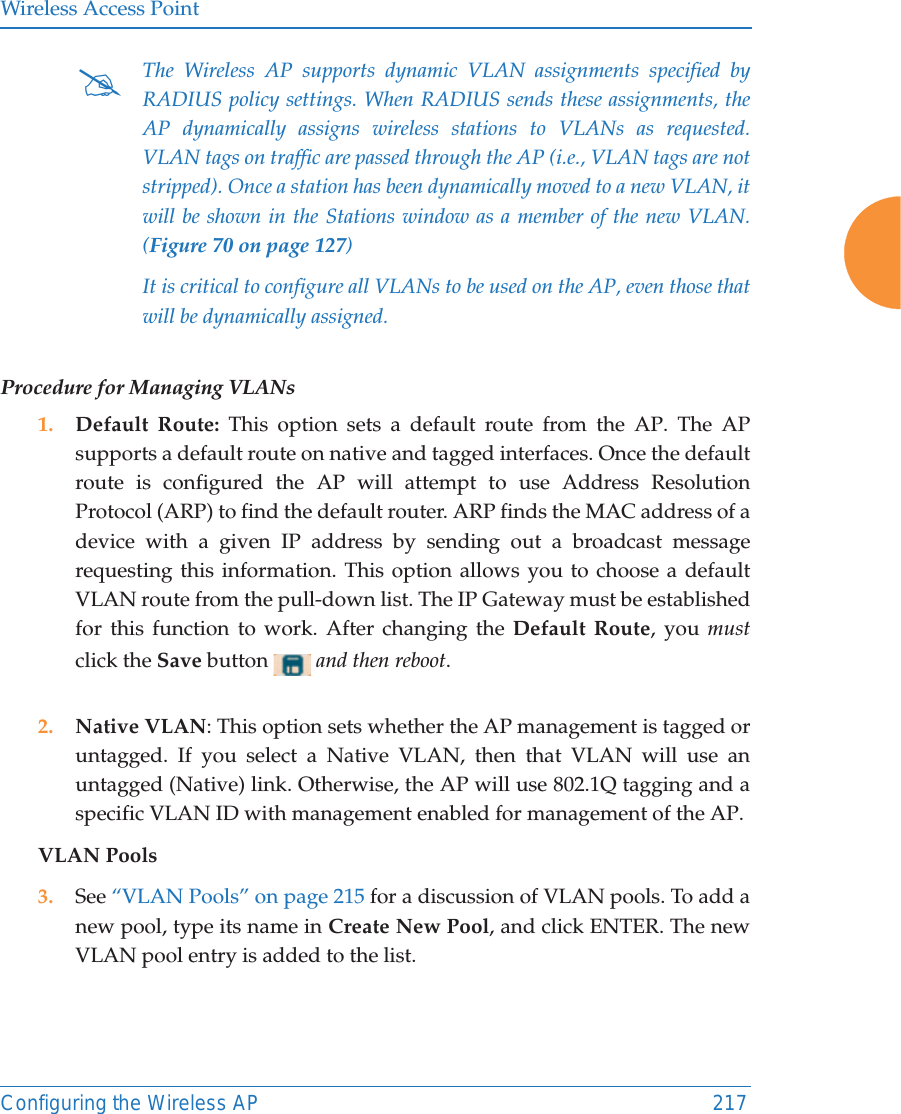 Wireless Access PointConfiguring the Wireless AP 217Procedure for Managing VLANs 1. Default Route: This option sets a default route from the AP. The AP supports a default route on native and tagged interfaces. Once the default route is configured the AP will attempt to use Address Resolution Protocol (ARP) to find the default router. ARP finds the MAC address of a device with a given IP address by sending out a broadcast message requesting this information. This option allows you to choose a default VLAN route from the pull-down list. The IP Gateway must be established for this function to work. After changing the Default Route, you mustclick the Save button  and then reboot. 2. Native VLAN: This option sets whether the AP management is tagged or untagged. If you select a Native VLAN, then that VLAN will use an untagged (Native) link. Otherwise, the AP will use 802.1Q tagging and a specific VLAN ID with management enabled for management of the AP.VLAN Pools3. See “VLAN Pools” on page 215 for a discussion of VLAN pools. To add a new pool, type its name in Create New Pool, and click ENTER. The new VLAN pool entry is added to the list. #The Wireless AP supports dynamic VLAN assignments specified by RADIUS policy settings. When RADIUS sends these assignments, the AP dynamically assigns wireless stations to VLANs as requested. VLAN tags on traffic are passed through the AP (i.e., VLAN tags are not stripped). Once a station has been dynamically moved to a new VLAN, it will be shown in the Stations window as a member of the new VLAN. (Figure 70 on page 127)It is critical to configure all VLANs to be used on the AP, even those that will be dynamically assigned. 