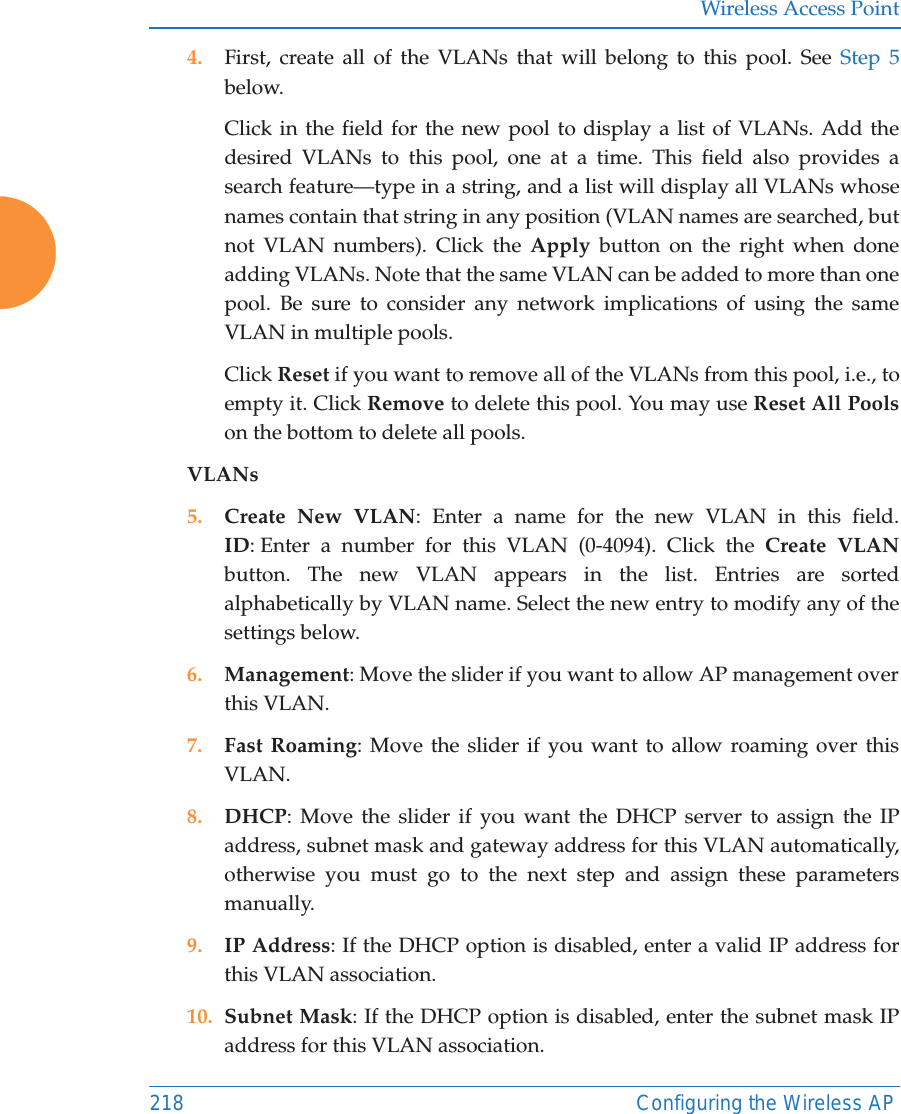 Wireless Access Point218 Configuring the Wireless AP4. First, create all of the VLANs that will belong to this pool. See Step 5 below. Click in the field for the new pool to display a list of VLANs. Add the desired VLANs to this pool, one at a time. This field also provides a search feature—type in a string, and a list will display all VLANs whose names contain that string in any position (VLAN names are searched, but not VLAN numbers). Click the Apply button on the right when done adding VLANs. Note that the same VLAN can be added to more than one pool. Be sure to consider any network implications of using the same VLAN in multiple pools. Click Reset if you want to remove all of the VLANs from this pool, i.e., to empty it. Click Remove to delete this pool. You may use Reset All Poolson the bottom to delete all pools. VLANs5. Create New VLAN: Enter a name for the new VLAN in this field.ID: Enter a number for this VLAN (0-4094). Click the Create VLAN button. The new VLAN appears in the list. Entries are sorted alphabetically by VLAN name. Select the new entry to modify any of the settings below. 6. Management: Move the slider if you want to allow AP management over this VLAN.7. Fast Roaming: Move the slider if you want to allow roaming over this VLAN.8. DHCP: Move the slider if you want the DHCP server to assign the IP address, subnet mask and gateway address for this VLAN automatically, otherwise you must go to the next step and assign these parameters manually.9. IP Address: If the DHCP option is disabled, enter a valid IP address for this VLAN association.10. Subnet Mask: If the DHCP option is disabled, enter the subnet mask IP address for this VLAN association.