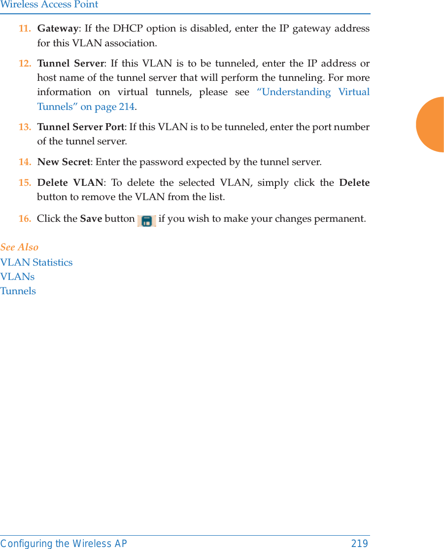 Wireless Access PointConfiguring the Wireless AP 21911. Gateway: If the DHCP option is disabled, enter the IP gateway address for this VLAN association.12. Tunnel Server: If this VLAN is to be tunneled, enter the IP address or host name of the tunnel server that will perform the tunneling. For more information on virtual tunnels, please see “Understanding Virtual Tunnels” on page 214. 13. Tunnel Server Port: If this VLAN is to be tunneled, enter the port number of the tunnel server. 14. New Secret: Enter the password expected by the tunnel server.15. Delete VLAN: To delete the selected VLAN, simply click the Deletebutton to remove the VLAN from the list.16. Click the Save button   if you wish to make your changes permanent.See AlsoVLAN StatisticsVLANsTunnels