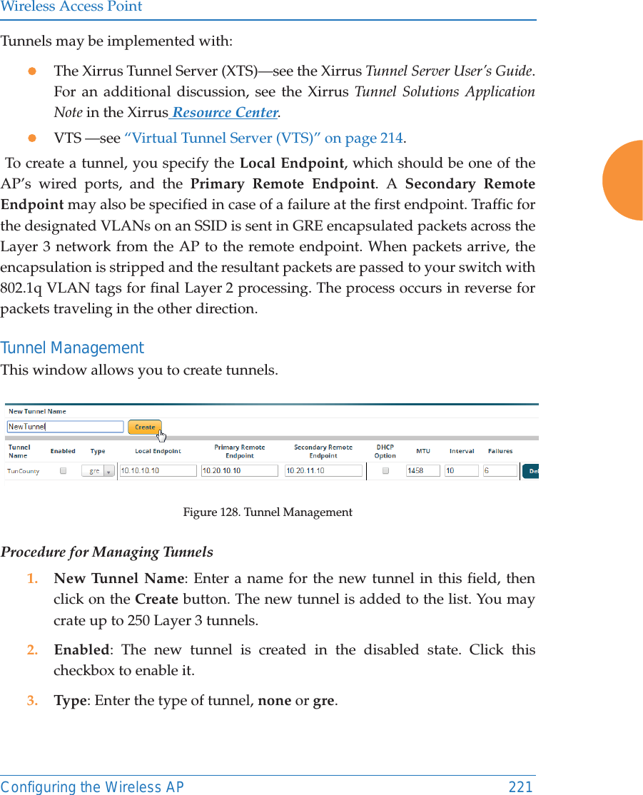 Wireless Access PointConfiguring the Wireless AP 221Tunnels may be implemented with:zThe Xirrus Tunnel Server (XTS)—see the Xirrus Tunnel Server User’s Guide. For an additional discussion, see the Xirrus Tunnel Solutions Application Note in the Xirrus Resource Center.zVTS —see “Virtual Tunnel Server (VTS)” on page 214. To create a tunnel, you specify the Local Endpoint, which should be one of the AP’s wired ports, and the Primary Remote Endpoint. A Secondary Remote Endpoint may also be specified in case of a failure at the first endpoint. Traffic for the designated VLANs on an SSID is sent in GRE encapsulated packets across the Layer 3 network from the AP to the remote endpoint. When packets arrive, the encapsulation is stripped and the resultant packets are passed to your switch with 802.1q VLAN tags for final Layer 2 processing. The process occurs in reverse for packets traveling in the other direction. Tunnel Management This window allows you to create tunnels. Figure 128. Tunnel ManagementProcedure for Managing Tunnels 1. New Tunnel Name: Enter a name for the new tunnel in this field, then click on the Create button. The new tunnel is added to the list. You may crate up to 250 Layer 3 tunnels. 2. Enabled: The new tunnel is created in the disabled state. Click this checkbox to enable it.3. Type: Enter the type of tunnel, none or gre. 