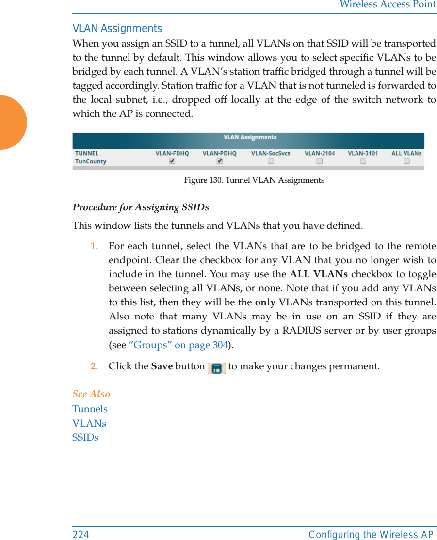 Wireless Access Point224 Configuring the Wireless APVLAN AssignmentsWhen you assign an SSID to a tunnel, all VLANs on that SSID will be transported to the tunnel by default. This window allows you to select specific VLANs to be bridged by each tunnel. A VLAN’s station traffic bridged through a tunnel will be tagged accordingly. Station traffic for a VLAN that is not tunneled is forwarded to the local subnet, i.e., dropped off locally at the edge of the switch network to which the AP is connected. Figure 130. Tunnel VLAN AssignmentsProcedure for Assigning SSIDs This window lists the tunnels and VLANs that you have defined. 1. For each tunnel, select the VLANs that are to be bridged to the remote endpoint. Clear the checkbox for any VLAN that you no longer wish to include in the tunnel. You may use the ALL VLANs checkbox to toggle between selecting all VLANs, or none. Note that if you add any VLANs to this list, then they will be the only VLANs transported on this tunnel. Also note that many VLANs may be in use on an SSID if they are assigned to stations dynamically by a RADIUS server or by user groups (see “Groups” on page 304).2. Click the Save button   to make your changes permanent.See AlsoTunnelsVLANsSSIDs