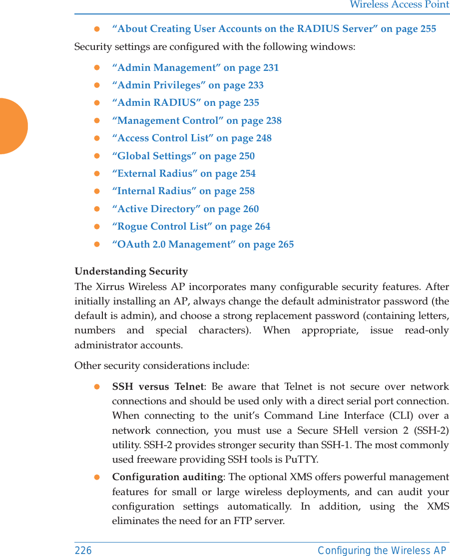 Wireless Access Point226 Configuring the Wireless APz“About Creating User Accounts on the RADIUS Server” on page 255Security settings are configured with the following windows:z“Admin Management” on page 231z“Admin Privileges” on page 233z“Admin RADIUS” on page 235z“Management Control” on page 238z“Access Control List” on page 248z“Global Settings” on page 250z“External Radius” on page 254z“Internal Radius” on page 258z“Active Directory” on page 260z“Rogue Control List” on page 264 z“OAuth 2.0 Management” on page 265 Understanding SecurityThe Xirrus Wireless AP incorporates many configurable security features. After initially installing an AP, always change the default administrator password (the default is admin), and choose a strong replacement password (containing letters, numbers and special characters). When appropriate, issue read-only administrator accounts.Other security considerations include:zSSH versus Telnet: Be aware that Telnet is not secure over network connections and should be used only with a direct serial port connection. When connecting to the unit’s Command Line Interface (CLI) over a network connection, you must use a Secure SHell version 2 (SSH-2) utility. SSH-2 provides stronger security than SSH-1. The most commonly used freeware providing SSH tools is PuTTY.zConfiguration auditing: The optional XMS offers powerful management features for small or large wireless deployments, and can audit your configuration settings automatically. In addition, using the XMS eliminates the need for an FTP server.