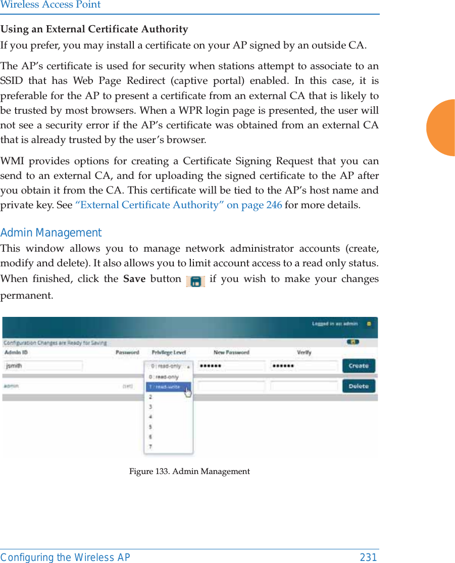 Wireless Access PointConfiguring the Wireless AP 231Using an External Certificate AuthorityIf you prefer, you may install a certificate on your AP signed by an outside CA. The AP’s certificate is used for security when stations attempt to associate to an SSID that has Web Page Redirect (captive portal) enabled. In this case, it is preferable for the AP to present a certificate from an external CA that is likely to be trusted by most browsers. When a WPR login page is presented, the user will not see a security error if the AP’s certificate was obtained from an external CA that is already trusted by the user’s browser. WMI provides options for creating a Certificate Signing Request that you can send to an external CA, and for uploading the signed certificate to the AP after you obtain it from the CA. This certificate will be tied to the AP’s host name and private key. See “External Certificate Authority” on page 246 for more details. Admin ManagementThis window allows you to manage network administrator accounts (create, modify and delete). It also allows you to limit account access to a read only status. When finished, click the Save  button   if you wish to make your changes permanent.Figure 133. Admin Management 
