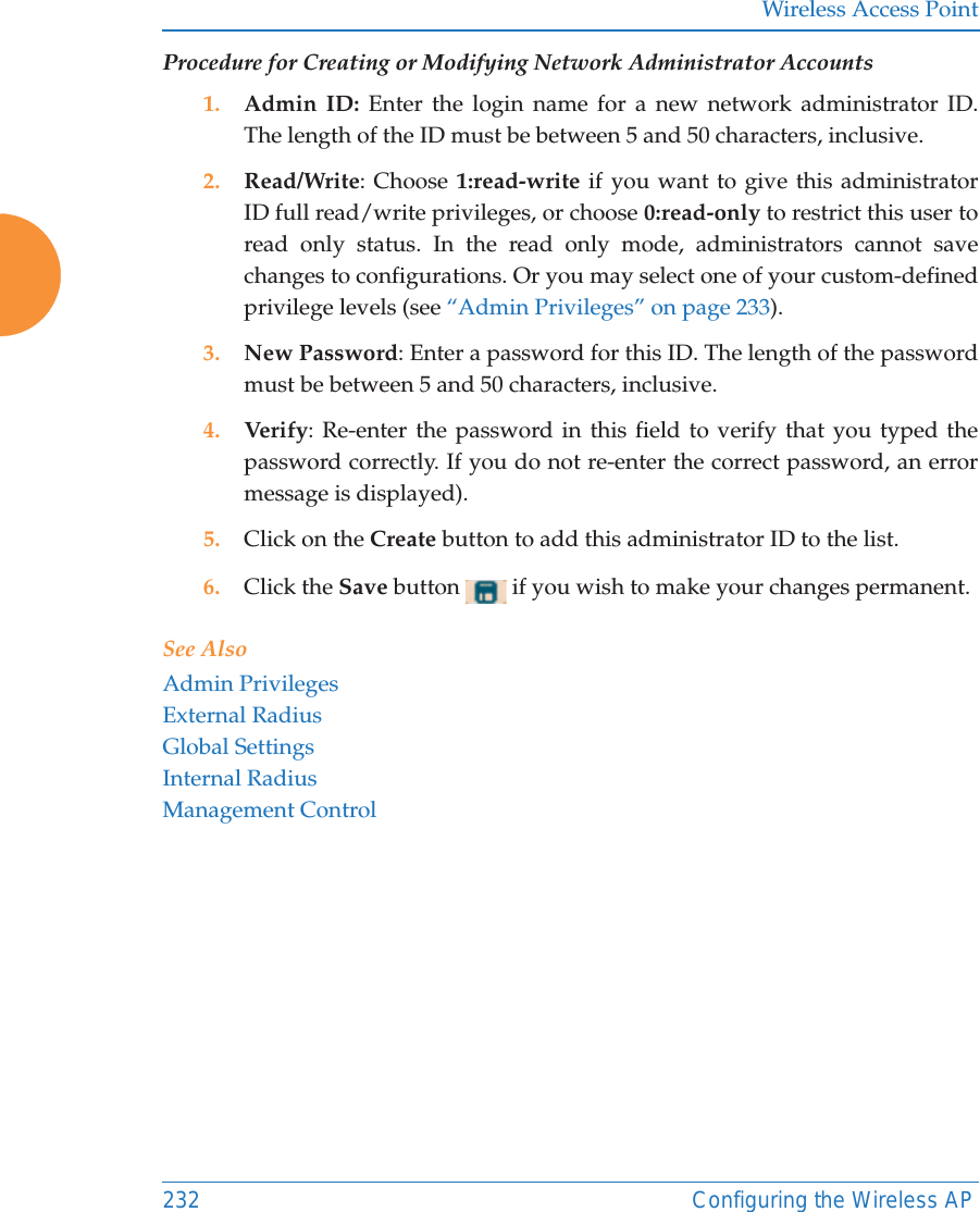 Wireless Access Point232 Configuring the Wireless APProcedure for Creating or Modifying Network Administrator Accounts1. Admin ID: Enter the login name for a new network administrator ID. The length of the ID must be between 5 and 50 characters, inclusive. 2. Read/Write: Choose 1:read-write if you want to give this administrator ID full read/write privileges, or choose 0:read-only to restrict this user to read only status. In the read only mode, administrators cannot save changes to configurations. Or you may select one of your custom-defined privilege levels (see “Admin Privileges” on page 233). 3. New Password: Enter a password for this ID. The length of the password must be between 5 and 50 characters, inclusive. 4. Verify: Re-enter the password in this field to verify that you typed the password correctly. If you do not re-enter the correct password, an error message is displayed).5. Click on the Create button to add this administrator ID to the list.6. Click the Save button   if you wish to make your changes permanent.See AlsoAdmin PrivilegesExternal RadiusGlobal SettingsInternal RadiusManagement Control