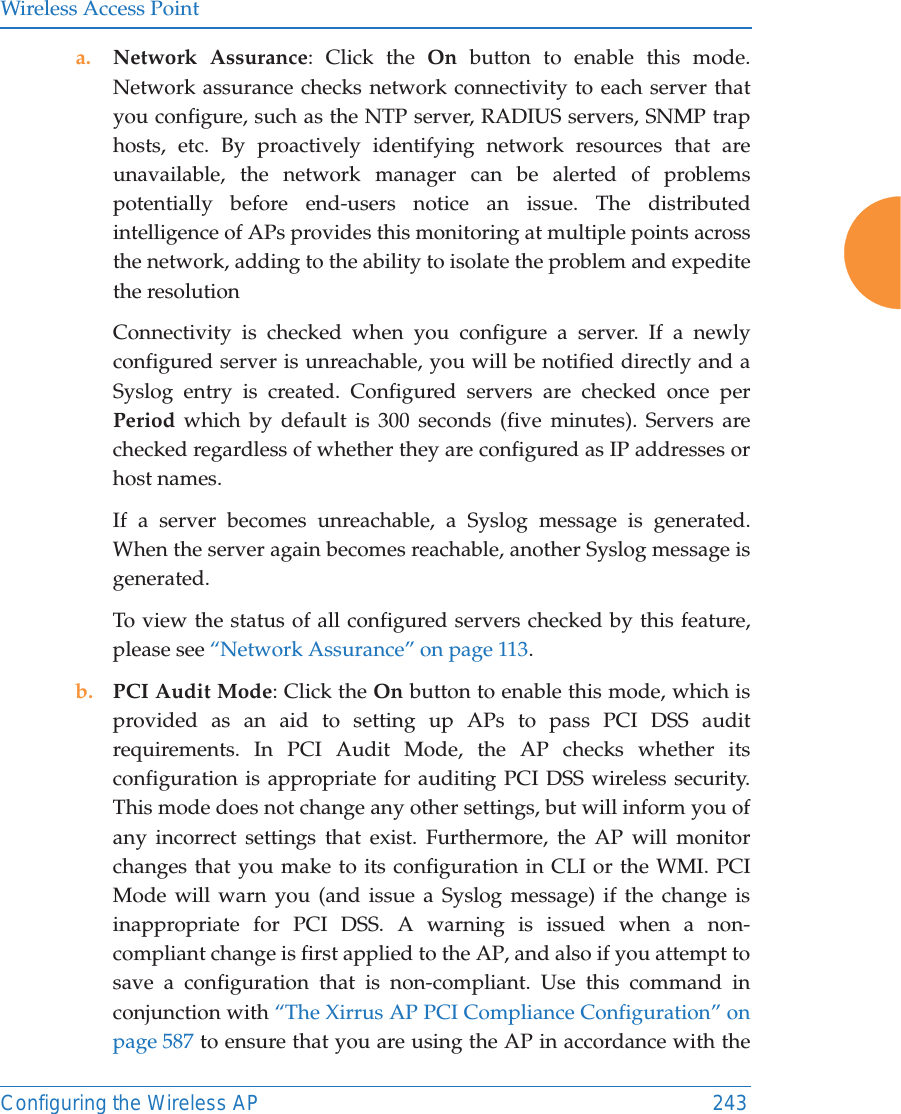 Wireless Access PointConfiguring the Wireless AP 243a. Network Assurance: Click the On button to enable this mode. Network assurance checks network connectivity to each server that you configure, such as the NTP server, RADIUS servers, SNMP trap hosts, etc. By proactively identifying network resources that are unavailable, the network manager can be alerted of problems potentially before end-users notice an issue. The distributed intelligence of APs provides this monitoring at multiple points across the network, adding to the ability to isolate the problem and expedite the resolutionConnectivity is checked when you configure a server. If a newly configured server is unreachable, you will be notified directly and a Syslog entry is created. Configured servers are checked once per Period which by default is 300 seconds (five minutes). Servers are checked regardless of whether they are configured as IP addresses or host names. If a server becomes unreachable, a Syslog message is generated. When the server again becomes reachable, another Syslog message is generated. To view the status of all configured servers checked by this feature, please see “Network Assurance” on page 113.b. PCI Audit Mode: Click the On button to enable this mode, which is provided as an aid to setting up APs to pass PCI DSS audit requirements. In PCI Audit Mode, the AP checks whether its configuration is appropriate for auditing PCI DSS wireless security. This mode does not change any other settings, but will inform you of any incorrect settings that exist. Furthermore, the AP will monitor changes that you make to its configuration in CLI or the WMI. PCI Mode will warn you (and issue a Syslog message) if the change is inappropriate for PCI DSS. A warning is issued when a non-compliant change is first applied to the AP, and also if you attempt to save a configuration that is non-compliant. Use this command in conjunction with “The Xirrus AP PCI Compliance Configuration” on page 587 to ensure that you are using the AP in accordance with the 