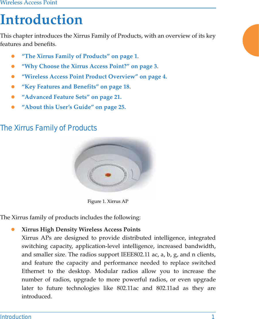 Wireless Access PointIntroduction 1IntroductionThis chapter introduces the Xirrus Family of Products, with an overview of its key features and benefits. z“The Xirrus Family of Products” on page 1.z“Why Choose the Xirrus Access Point?” on page 3.z“Wireless Access Point Product Overview” on page 4.z“Key Features and Benefits” on page 18.z“Advanced Feature Sets” on page 21.z“About this User’s Guide” on page 25.The Xirrus Family of ProductsFigure 1. Xirrus APThe Xirrus family of products includes the following:zXirrus High Density Wireless Access Points Xirrus APs are designed to provide distributed intelligence, integrated switching capacity, application-level intelligence, increased bandwidth, and smaller size. The radios support IEEE802.11 ac, a, b, g, and n clients, and feature the capacity and performance needed to replace switched Ethernet to the desktop. Modular radios allow you to increase the number of radios, upgrade to more powerful radios, or even upgrade later to future technologies like 802.11ac and 802.11ad as they are introduced. 