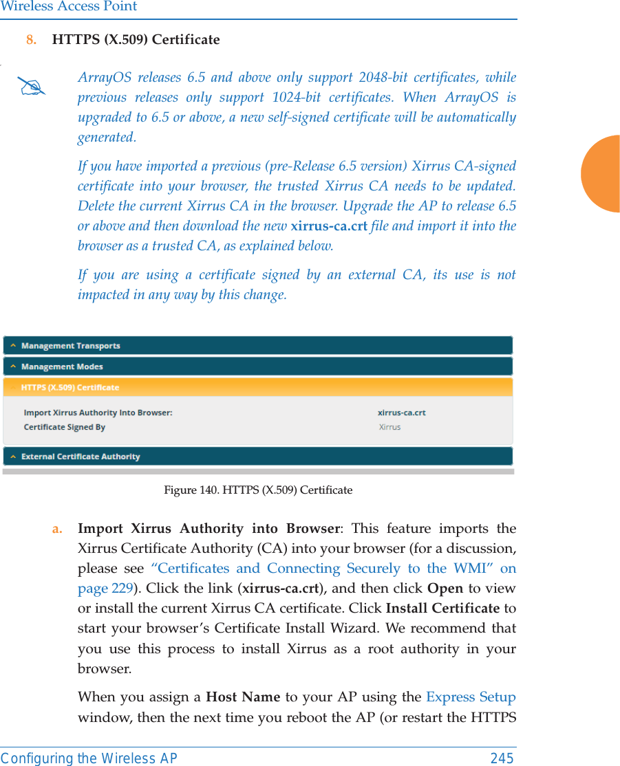 Wireless Access PointConfiguring the Wireless AP 2458. HTTPS (X.509) Certificate,Figure 140. HTTPS (X.509) Certificatea. Import Xirrus Authority into Browser: This feature imports the Xirrus Certificate Authority (CA) into your browser (for a discussion, please see “Certificates and Connecting Securely to the WMI” on page 229). Click the link (xirrus-ca.crt), and then click Open to view or install the current Xirrus CA certificate. Click Install Certificate to start your browser’s Certificate Install Wizard. We recommend that you use this process to install Xirrus as a root authority in your browser. When you assign a Host Name to your AP using the Express Setup window, then the next time you reboot the AP (or restart the HTTPS #ArrayOS releases 6.5 and above only support 2048-bit certificates, while previous releases only support 1024-bit certificates. When ArrayOS is upgraded to 6.5 or above, a new self-signed certificate will be automatically generated. If you have imported a previous (pre-Release 6.5 version) Xirrus CA-signed certificate into your browser, the trusted Xirrus CA needs to be updated. Delete the current Xirrus CA in the browser. Upgrade the AP to release 6.5 or above and then download the new xirrus-ca.crt file and import it into the browser as a trusted CA, as explained below.If you are using a certificate signed by an external CA, its use is not impacted in any way by this change.