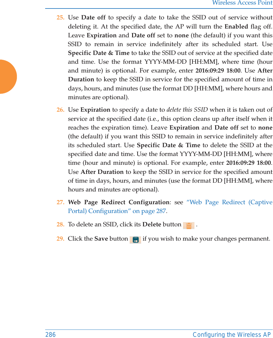 Wireless Access Point286 Configuring the Wireless AP25. Use  Date off to specify a date to take the SSID out of service without deleting it. At the specified date, the AP will turn the Enabled flag off. Leave Expiration and Date off set to none (the default) if you want this SSID to remain in service indefinitely after its scheduled start. Use Specific Date &amp; Time to take the SSID out of service at the specified date and time. Use the format YYYY-MM-DD [HH:MM], where time (hour and minute) is optional. For example, enter 2016:09:29 18:00. Use After Duration to keep the SSID in service for the specified amount of time in days, hours, and minutes (use the format DD [HH:MM], where hours and minutes are optional). 26. Use Expiration to specify a date to delete this SSID when it is taken out of service at the specified date (i.e., this option cleans up after itself when it reaches the expiration time). Leave Expiration and Date off set to none(the default) if you want this SSID to remain in service indefinitely after its scheduled start. Use Specific Date &amp; Time to delete the SSID at the specified date and time. Use the format YYYY-MM-DD [HH:MM], where time (hour and minute) is optional. For example, enter 2016:09:29 18:00. Use After Duration to keep the SSID in service for the specified amount of time in days, hours, and minutes (use the format DD [HH:MM], where hours and minutes are optional).27. Web Page Redirect Configuration: see “Web Page Redirect (Captive Portal) Configuration” on page 287.28. To delete an SSID, click its Delete button   .29. Click the Save button   if you wish to make your changes permanent. 