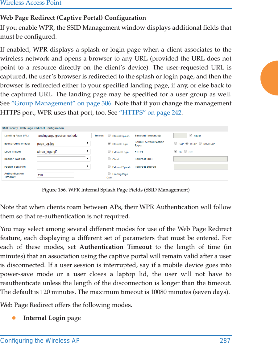 Wireless Access PointConfiguring the Wireless AP 287Web Page Redirect (Captive Portal) Configuration If you enable WPR, the SSID Management window displays additional fields that must be configured. If enabled, WPR displays a splash or login page when a client associates to the wireless network and opens a browser to any URL (provided the URL does not point to a resource directly on the client’s device). The user-requested URL is captured, the user’s browser is redirected to the splash or login page, and then the browser is redirected either to your specified landing page, if any, or else back to the captured URL. The landing page may be specified for a user group as well. See “Group Management” on page 306. Note that if you change the management HTTPS port, WPR uses that port, too. See “HTTPS” on page 242. Figure 156. WPR Internal Splash Page Fields (SSID Management) Note that when clients roam between APs, their WPR Authentication will follow them so that re-authentication is not required. You may select among several different modes for use of the Web Page Redirect feature, each displaying a different set of parameters that must be entered. For each of these modes, set Authentication Timeout to the length of time (in minutes) that an association using the captive portal will remain valid after a user is disconnected. If a user session is interrupted, say if a mobile device goes into power-save mode or a user closes a laptop lid, the user will not have to reauthenticate unless the length of the disconnection is longer than the timeout. The default is 120 minutes. The maximum timeout is 10080 minutes (seven days). Web Page Redirect offers the following modes. zInternal Login page