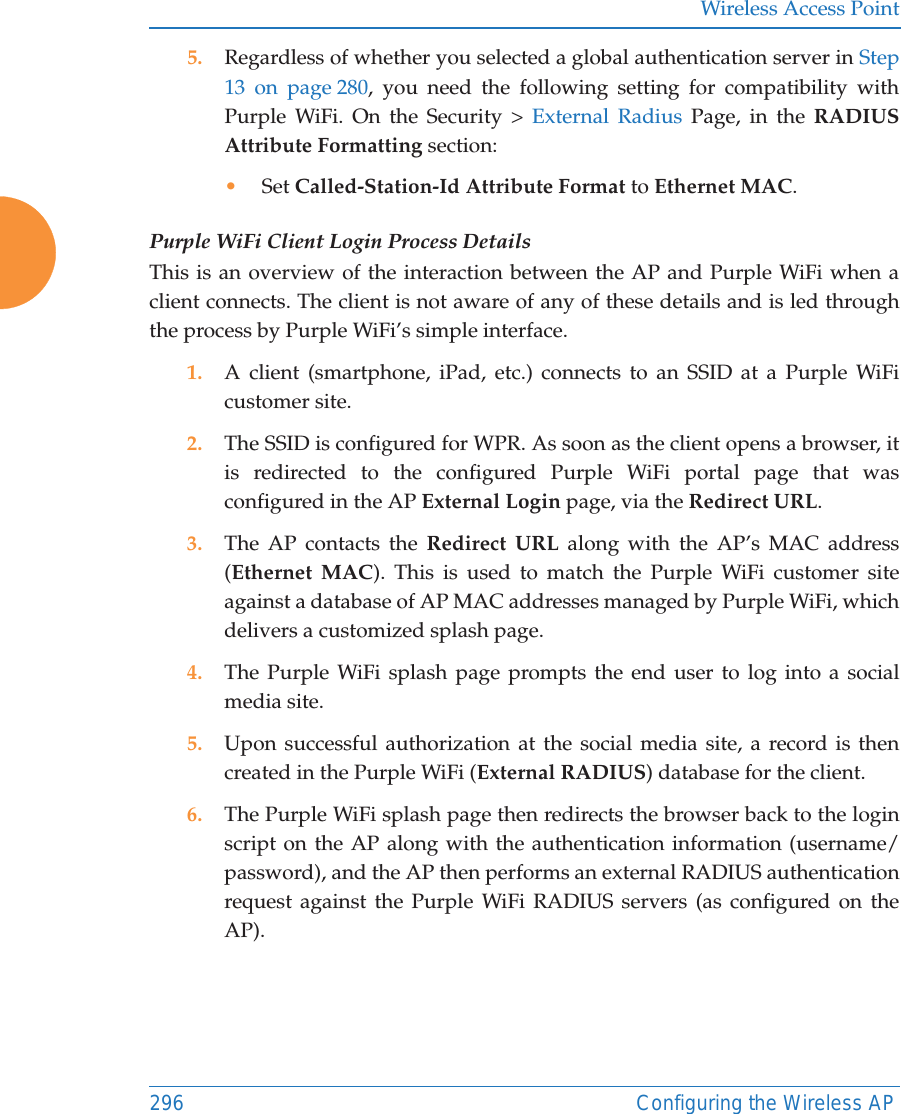 Wireless Access Point296 Configuring the Wireless AP5. Regardless of whether you selected a global authentication server in Step 13 on page 280, you need the following setting for compatibility with Purple WiFi. On the Security &gt; External Radius Page, in the RADIUS Attribute Formatting section:•Set Called-Station-Id Attribute Format to Ethernet MAC.Purple WiFi Client Login Process DetailsThis is an overview of the interaction between the AP and Purple WiFi when a client connects. The client is not aware of any of these details and is led through the process by Purple WiFi’s simple interface.1. A client (smartphone, iPad, etc.) connects to an SSID at a Purple WiFi customer site.2. The SSID is configured for WPR. As soon as the client opens a browser, it is redirected to the configured Purple WiFi portal page that was configured in the AP External Login page, via the Redirect URL.3. The AP contacts the Redirect URL along with the AP’s MAC address (Ethernet MAC). This is used to match the Purple WiFi customer site against a database of AP MAC addresses managed by Purple WiFi, which delivers a customized splash page.4. The Purple WiFi splash page prompts the end user to log into a social media site.5. Upon successful authorization at the social media site, a record is then created in the Purple WiFi (External RADIUS) database for the client.6. The Purple WiFi splash page then redirects the browser back to the login script on the AP along with the authentication information (username/password), and the AP then performs an external RADIUS authentication request against the Purple WiFi RADIUS servers (as configured on the AP).