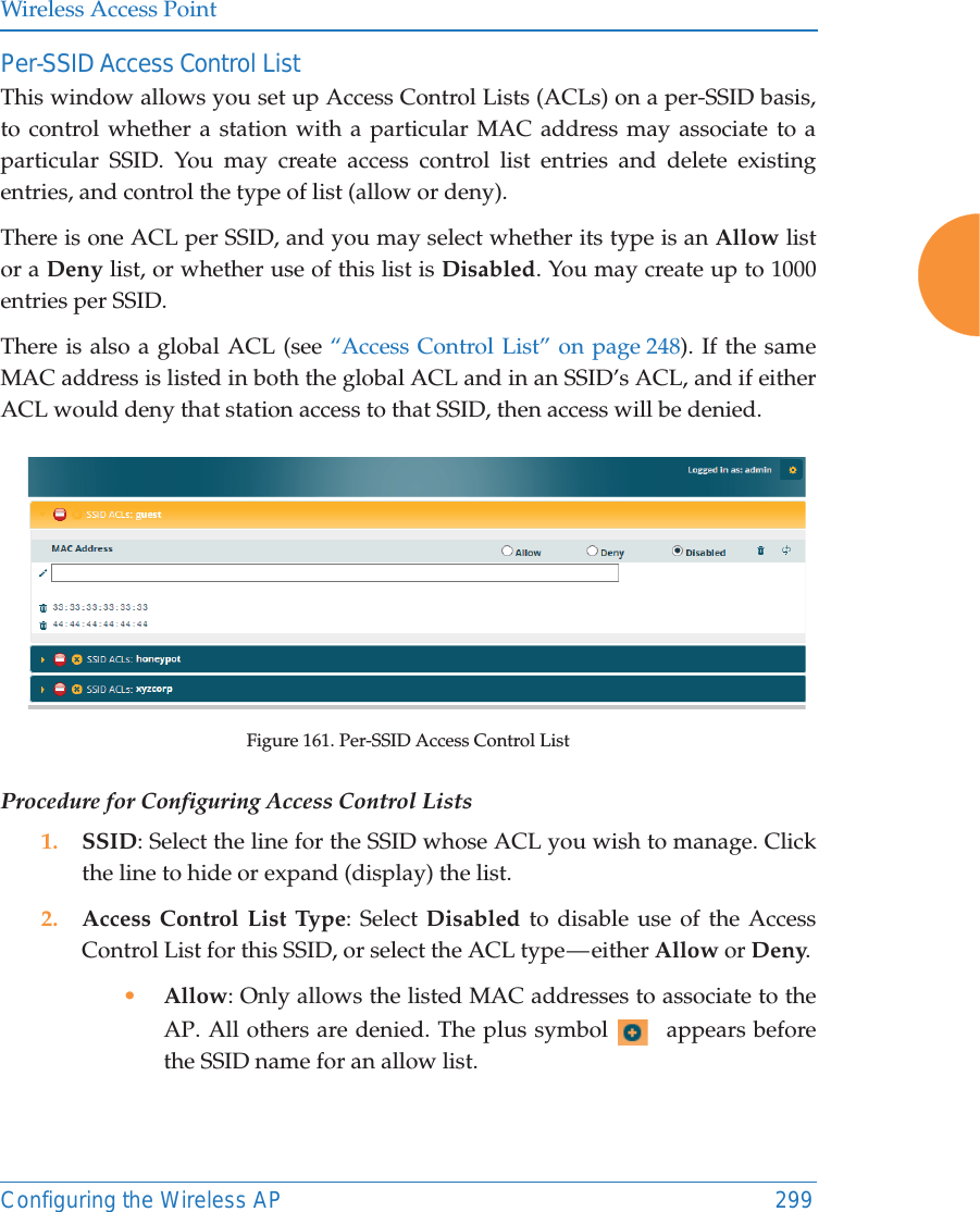 Wireless Access PointConfiguring the Wireless AP 299Per-SSID Access Control ListThis window allows you set up Access Control Lists (ACLs) on a per-SSID basis,to control whether a station with a particular MAC address may associate to a particular SSID. You may create access control list entries and delete existing entries, and control the type of list (allow or deny). There is one ACL per SSID, and you may select whether its type is an Allow listor a Deny list, or whether use of this list is Disabled. You may create up to 1000 entries per SSID.There is also a global ACL (see “Access Control List” on page 248). If the same MAC address is listed in both the global ACL and in an SSID’s ACL, and if either ACL would deny that station access to that SSID, then access will be denied.Figure 161. Per-SSID Access Control ListProcedure for Configuring Access Control Lists1. SSID: Select the line for the SSID whose ACL you wish to manage. Click the line to hide or expand (display) the list.2. Access Control List Type: Select Disabled to disable use of the Access Control List for this SSID, or select the ACL type — either Allow or Deny. •Allow: Only allows the listed MAC addresses to associate to the AP. All others are denied. The plus symbol   appears before the SSID name for an allow list. 