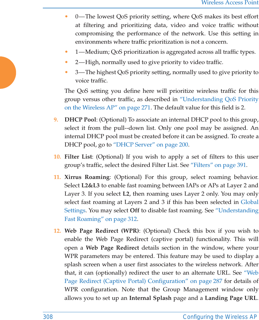 Wireless Access Point308 Configuring the Wireless AP•0 — The lowest QoS priority setting, where QoS makes its best effort at filtering and prioritizing data, video and voice traffic without compromising the performance of the network. Use this setting in environments where traffic prioritization is not a concern.•1 — Medium; QoS prioritization is aggregated across all traffic types.•2 — High, normally used to give priority to video traffic.•3 — The highest QoS priority setting, normally used to give priority to voice traffic.The QoS setting you define here will prioritize wireless traffic for this group versus other traffic, as described in “Understanding QoS Priority on the Wireless AP” on page 271. The default value for this field is 2. 9. DHCP Pool: (Optional) To associate an internal DHCP pool to this group, select it from the pull--down list. Only one pool may be assigned. An internal DHCP pool must be created before it can be assigned. To create a DHCP pool, go to “DHCP Server” on page 200.10. Filter List: (Optional) If you wish to apply a set of filters to this user group’s traffic, select the desired Filter List. See “Filters” on page 391. 11. Xirrus Roaming: (Optional) For this group, select roaming behavior. Select L2&amp;L3 to enable fast roaming between IAPs or APs at Layer 2 and Layer 3. If you select L2, then roaming uses Layer 2 only. You may only select fast roaming at Layers 2 and 3 if this has been selected in Global Settings. You may select Off to disable fast roaming. See “Understanding Fast Roaming” on page 312. 12. Web Page Redirect (WPR): (Optional) Check this box if you wish to enable the Web Page Redirect (captive portal) functionality. This will open a Web Page Redirect details section in the window, where your WPR parameters may be entered. This feature may be used to display a splash screen when a user first associates to the wireless network. After that, it can (optionally) redirect the user to an alternate URL. See “Web Page Redirect (Captive Portal) Configuration” on page 287 for details of WPR configuration. Note that the Group Management window only allows you to set up an Internal Splash page and a Landing Page URL. 